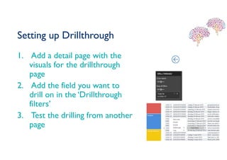 Setting up Drillthrough
1. Add a detail page with the
visuals for the drillthrough
page
2. Add the field you want to
drill on in the ‘Drillthrough
filters’
3. Test the drilling from another
page
 