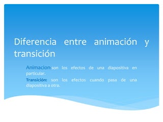 Diferencia entre animación y
transición
Animacion:son los efectos de una diapositiva en
particular.
Transición: son los efectos cuando pasa de una
diapositiva a otra.
 