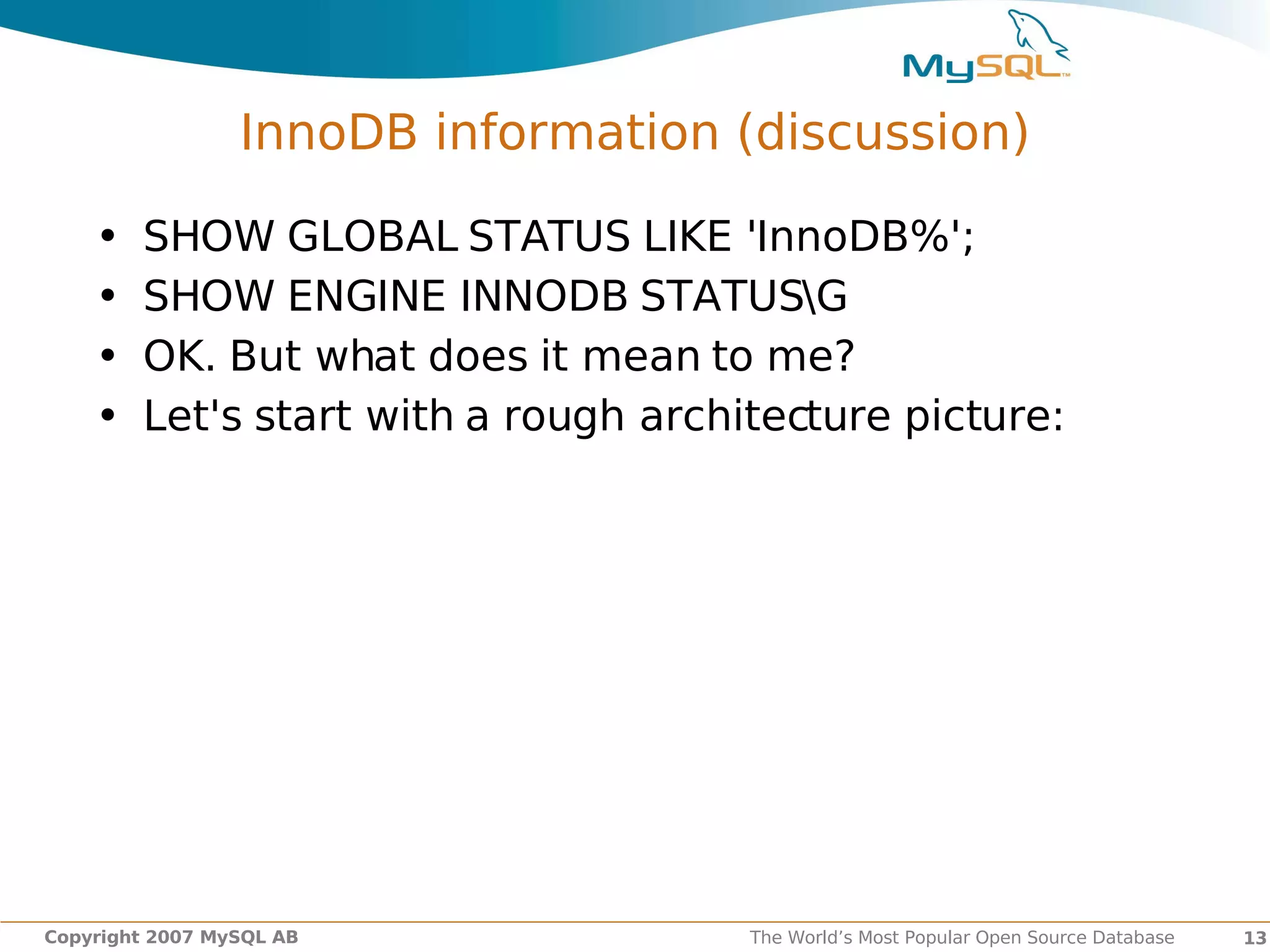 InnoDB information (discussion)

    •   SHOW GLOBAL STATUS LIKE 'InnoDB%';
    •   SHOW ENGINE INNODB STATUSG
    •   OK. But what does it mean to me?
    •   Let's start with a rough architecture picture:




Copyright 2007 MySQL AB               The World’s Most Popular Open Source Database   13
 