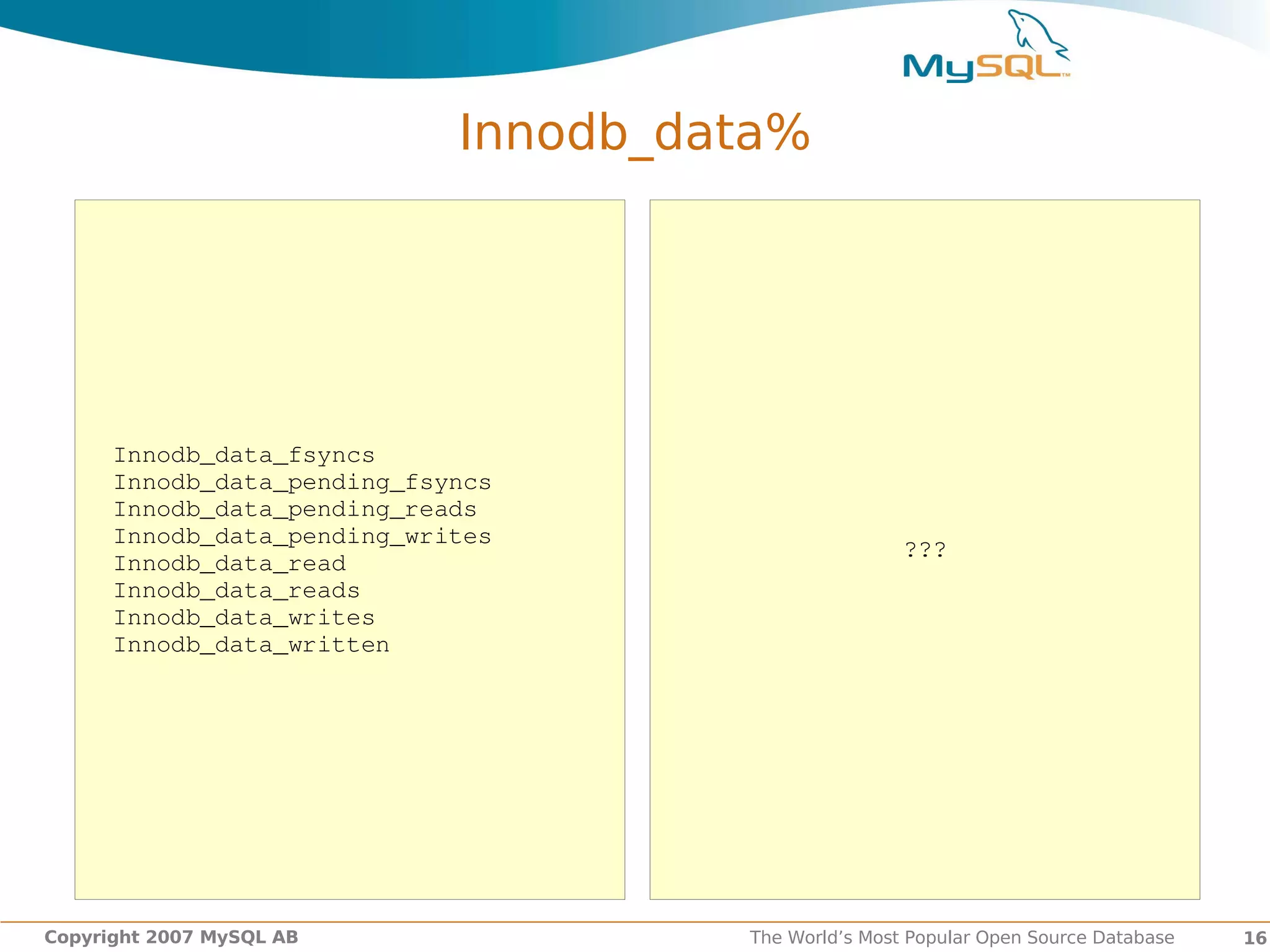 Innodb_data%




      Innodb_data_fsyncs        
      Innodb_data_pending_fsyncs
      Innodb_data_pending_reads
      Innodb_data_pending_writes
                                                      ???
      Innodb_data_read
      Innodb_data_reads
      Innodb_data_writes
      Innodb_data_written




Copyright 2007 MySQL AB               The World’s Most Popular Open Source Database   16
 