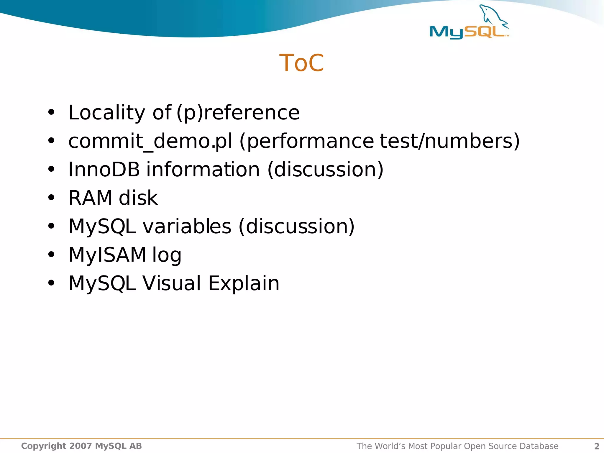 ToC

    •   Locality of (p)reference
    •   commit_demo.pl (performance test/numbers)
    •   InnoDB information (discussion)
    •   RAM disk
    •   MySQL variables (discussion)
    •   MyISAM log
    •   MySQL Visual Explain




Copyright 2007 MySQL AB           The World’s Most Popular Open Source Database   2
 