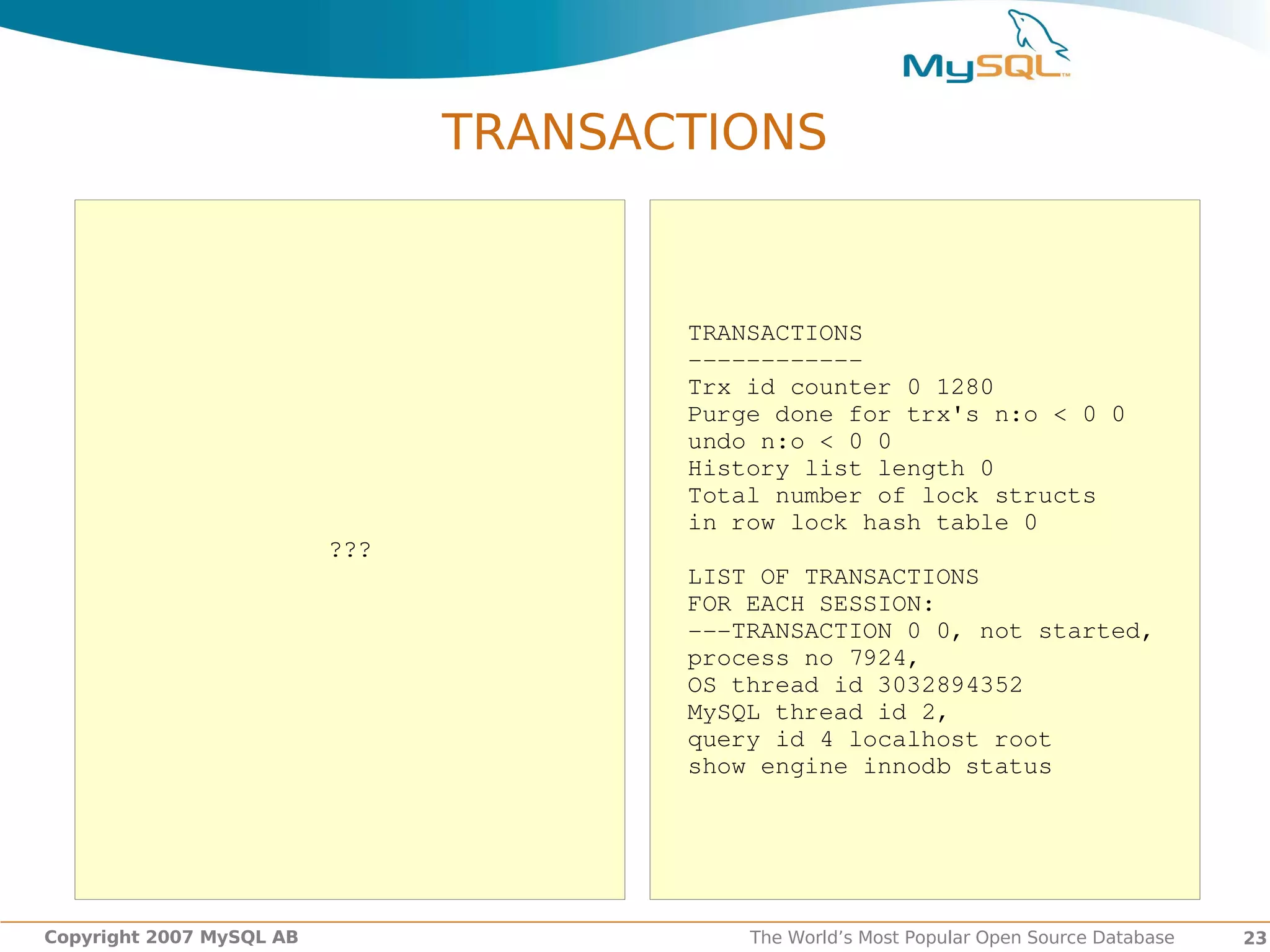 TRANSACTIONS


                                       TRANSACTIONS
                                       ­­­­­­­­­­­­
                                       Trx id counter 0 1280
                                       Purge done for trx's n:o < 0 0
                                       undo n:o < 0 0
                                       History list length 0
                                       Total number of lock structs
                                       in row lock hash table 0
                          ???
                                       LIST OF TRANSACTIONS
                                       FOR EACH SESSION:
                                       ­­­TRANSACTION 0 0, not started,
                                       process no 7924,
                                       OS thread id 3032894352
                                       MySQL thread id 2,
                                       query id 4 localhost root
                                       show engine innodb status




Copyright 2007 MySQL AB                    The World’s Most Popular Open Source Database   23
 