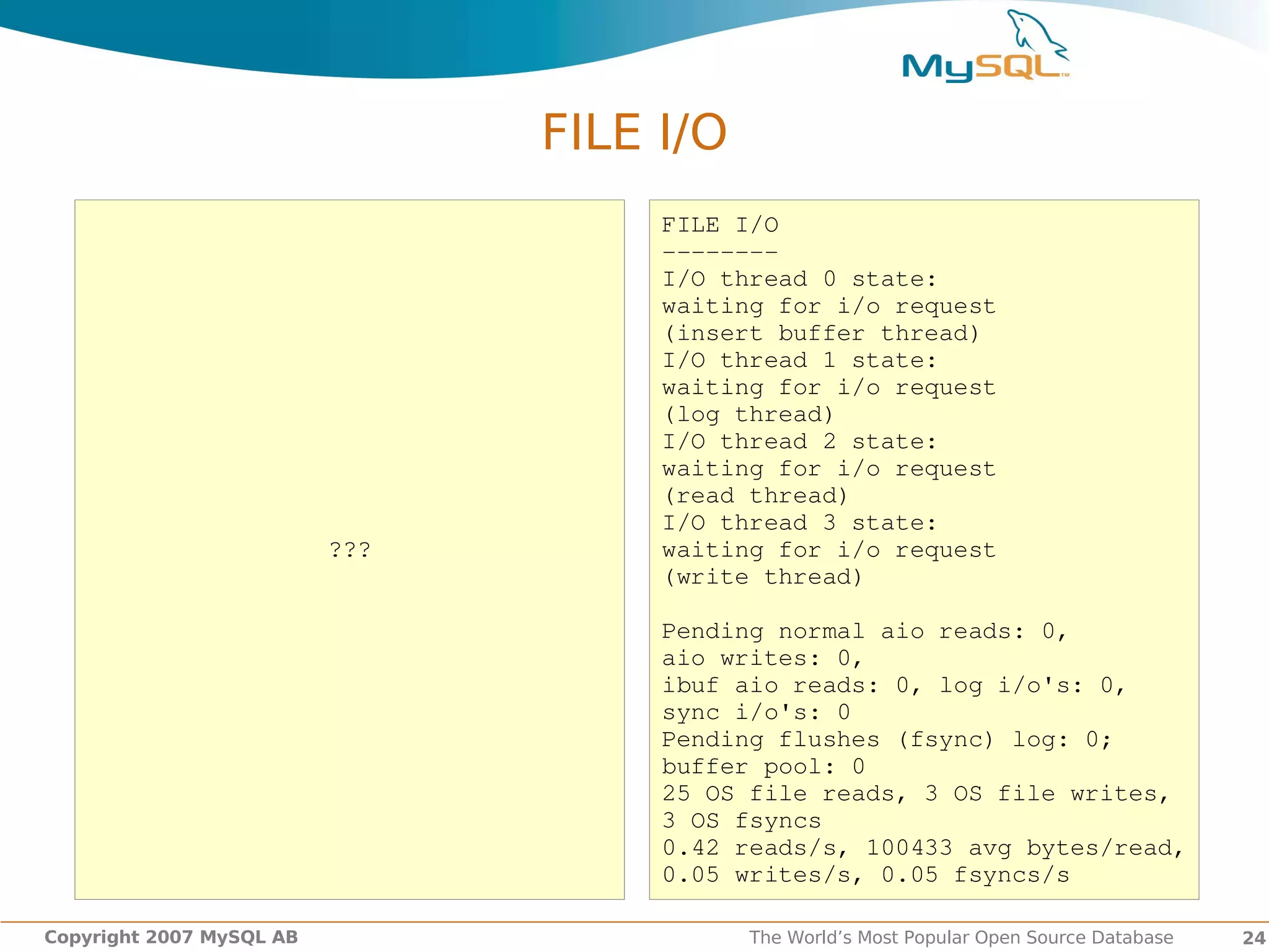 FILE I/O
                                     FILE I/O
                                     ­­­­­­­­
                                     I/O thread 0 state:
                                     waiting for i/o request
                                     (insert buffer thread)
                                     I/O thread 1 state:
                                     waiting for i/o request
                                     (log thread)
                                     I/O thread 2 state:
                                     waiting for i/o request
                                     (read thread)
                                     I/O thread 3 state:
                          ???        waiting for i/o request
                                     (write thread)

                                     Pending normal aio reads: 0,
                                     aio writes: 0,
                                     ibuf aio reads: 0, log i/o's: 0,
                                     sync i/o's: 0
                                     Pending flushes (fsync) log: 0;
                                     buffer pool: 0
                                     25 OS file reads, 3 OS file writes,
                                     3 OS fsyncs
                                     0.42 reads/s, 100433 avg bytes/read,
                                     0.05 writes/s, 0.05 fsyncs/s

Copyright 2007 MySQL AB                    The World’s Most Popular Open Source Database   24
 