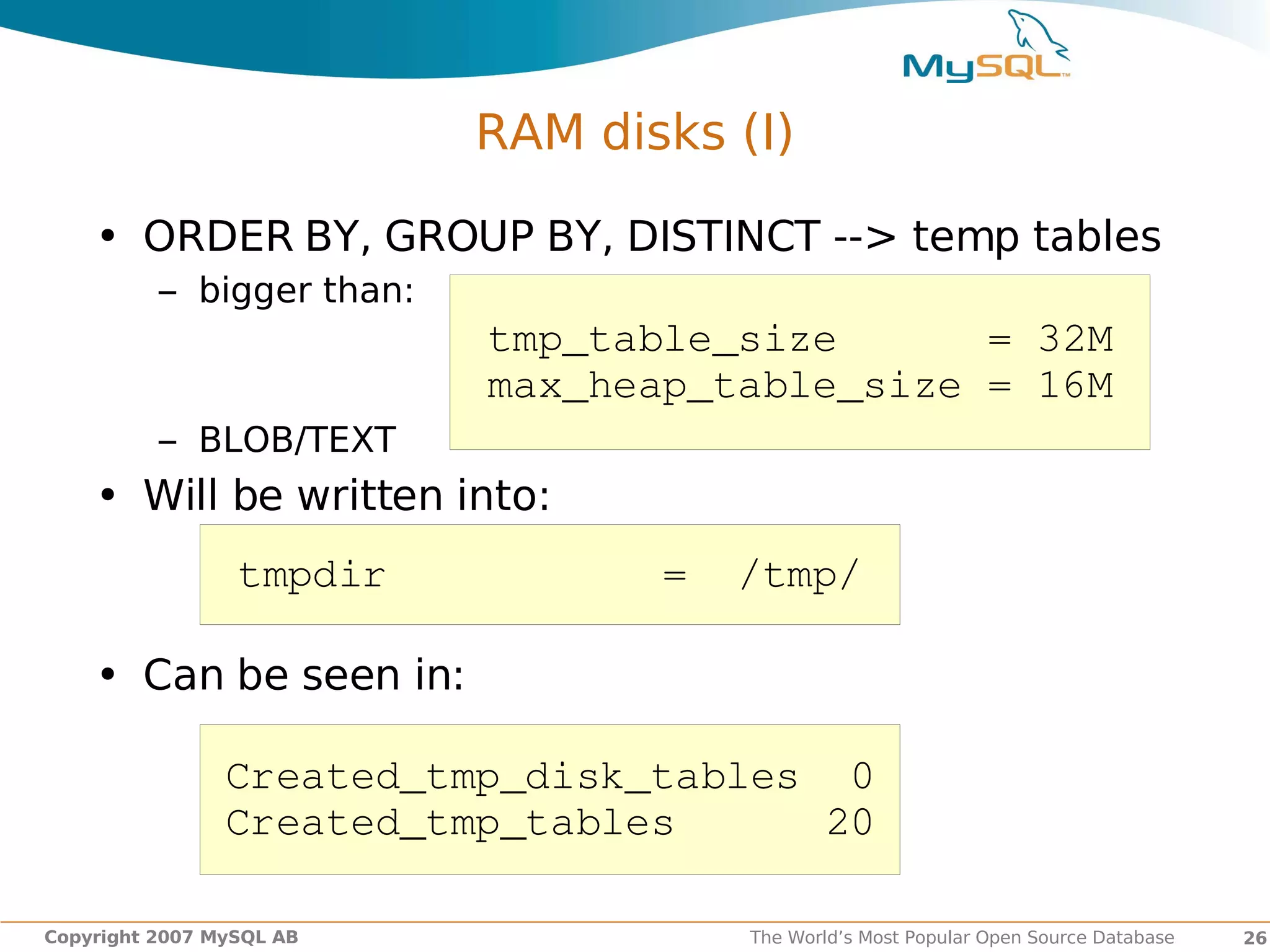 RAM disks (I)

    • ORDER BY, GROUP BY, DISTINCT --> temp tables
          – bigger than:
                           tmp_table_size      = 32M
                           max_heap_table_size = 16M
          – BLOB/TEXT
    • Will be written into:
                 tmpdir           =  /tmp/

    • Can be seen in:

                Created_tmp_disk_tables  0
                Created_tmp_tables      20

Copyright 2007 MySQL AB               The World’s Most Popular Open Source Database   26
 