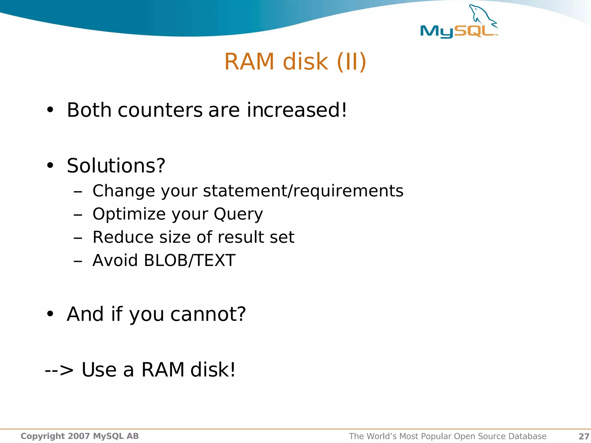 RAM disk (II)

    • Both counters are increased!

    • Solutions?
          –   Change your statement/requirements
          –   Optimize your Query
          –   Reduce size of result set
          –   Avoid BLOB/TEXT


    • And if you cannot?

    --> Use a RAM disk!


Copyright 2007 MySQL AB                   The World’s Most Popular Open Source Database   27
 