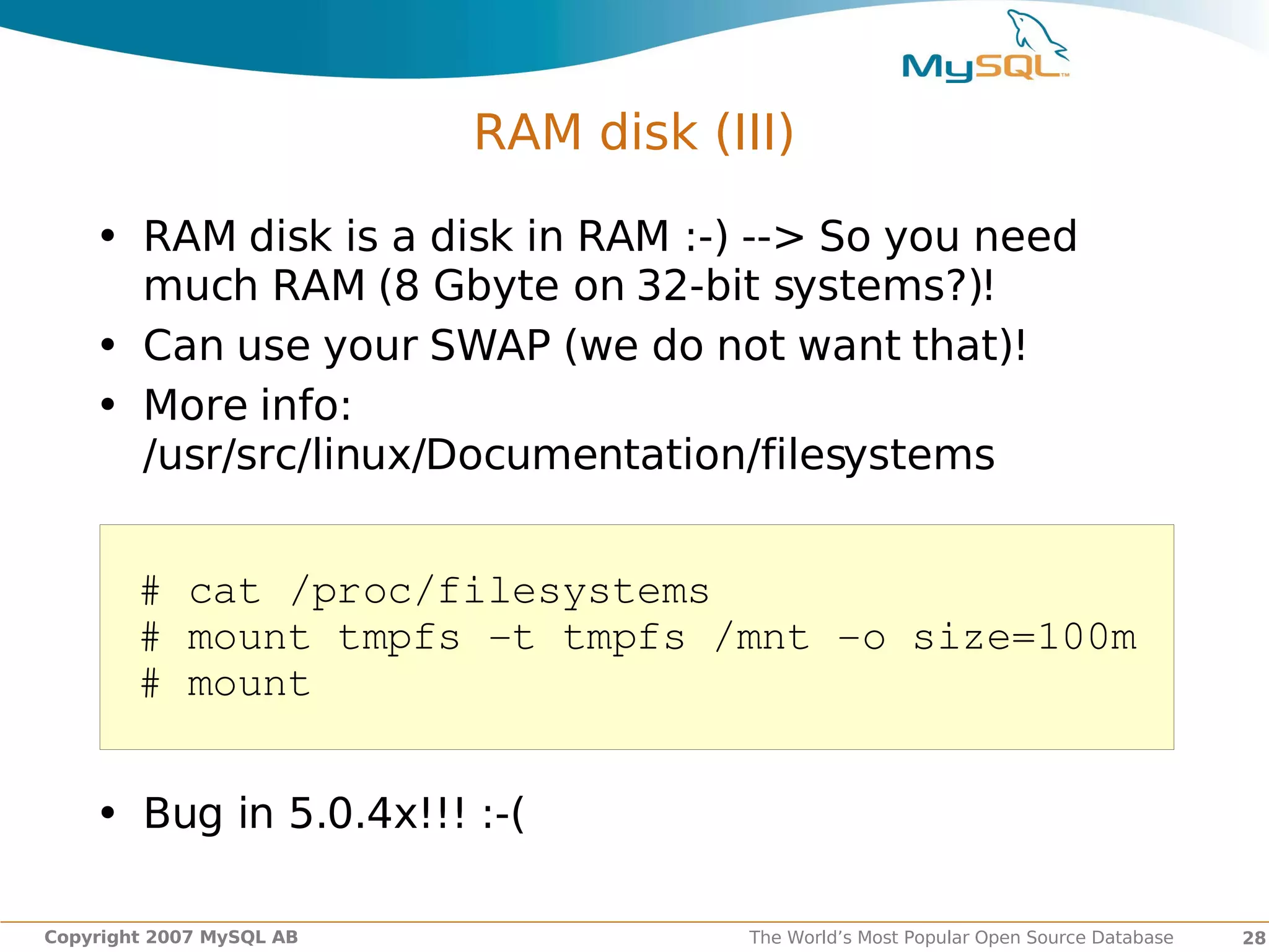 RAM disk (III)

    • RAM disk is a disk in RAM :-) --> So you need
      much RAM (8 Gbyte on 32-bit systems?)!
    • Can use your SWAP (we do not want that)!
    • More info:
      /usr/src/linux/Documentation/filesystems


        # cat /proc/filesystems
        # mount tmpfs ­t tmpfs /mnt ­o size=100m
        # mount


    • Bug in 5.0.4x!!! :-(

Copyright 2007 MySQL AB              The World’s Most Popular Open Source Database   28
 