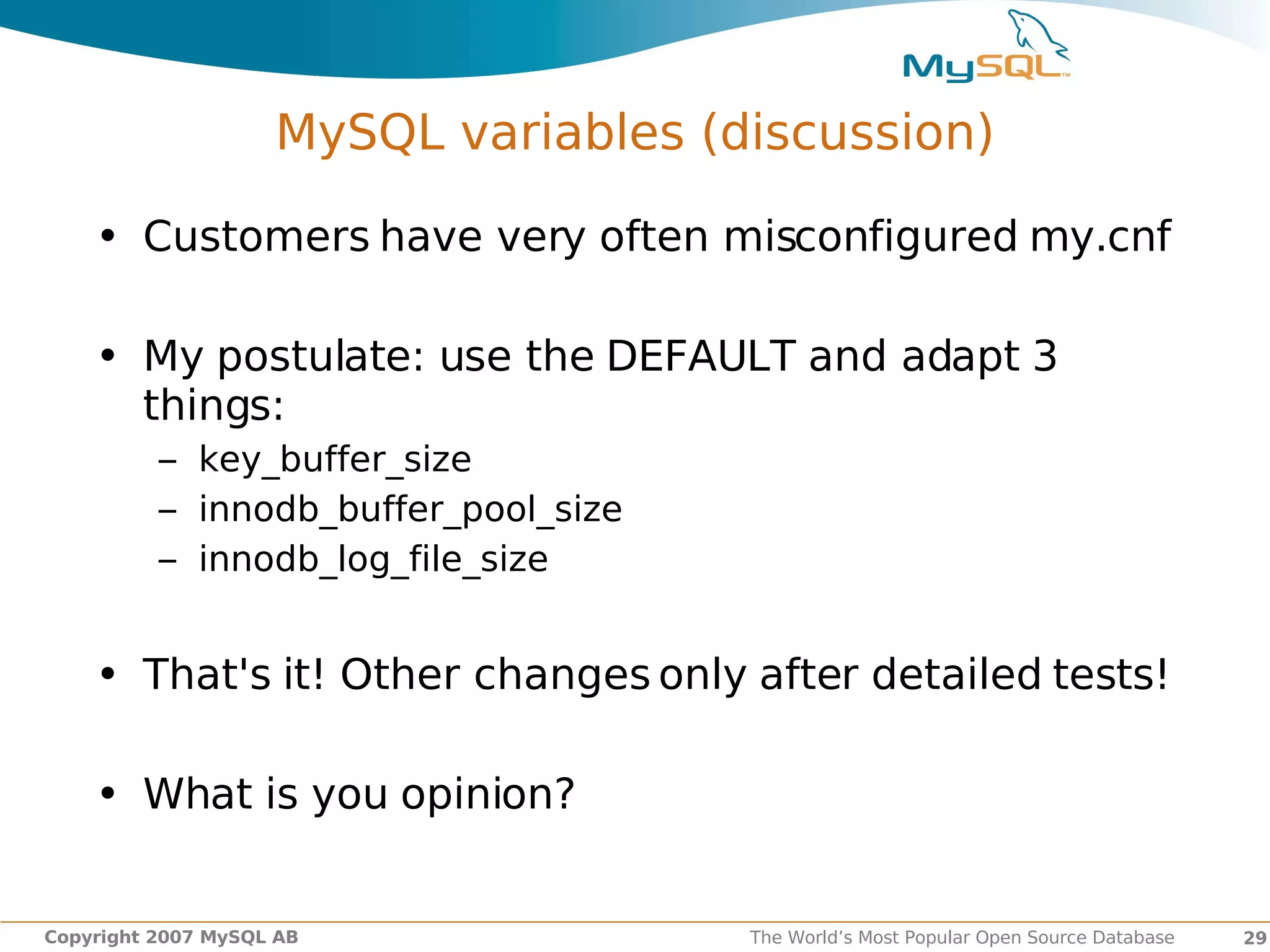 MySQL variables (discussion)

    • Customers have very often misconfigured my.cnf

    • My postulate: use the DEFAULT and adapt 3
      things:
          – key_buffer_size
          – innodb_buffer_pool_size
          – innodb_log_file_size


    • That's it! Other changes only after detailed tests!

    • What is you opinion?


Copyright 2007 MySQL AB               The World’s Most Popular Open Source Database   29
 