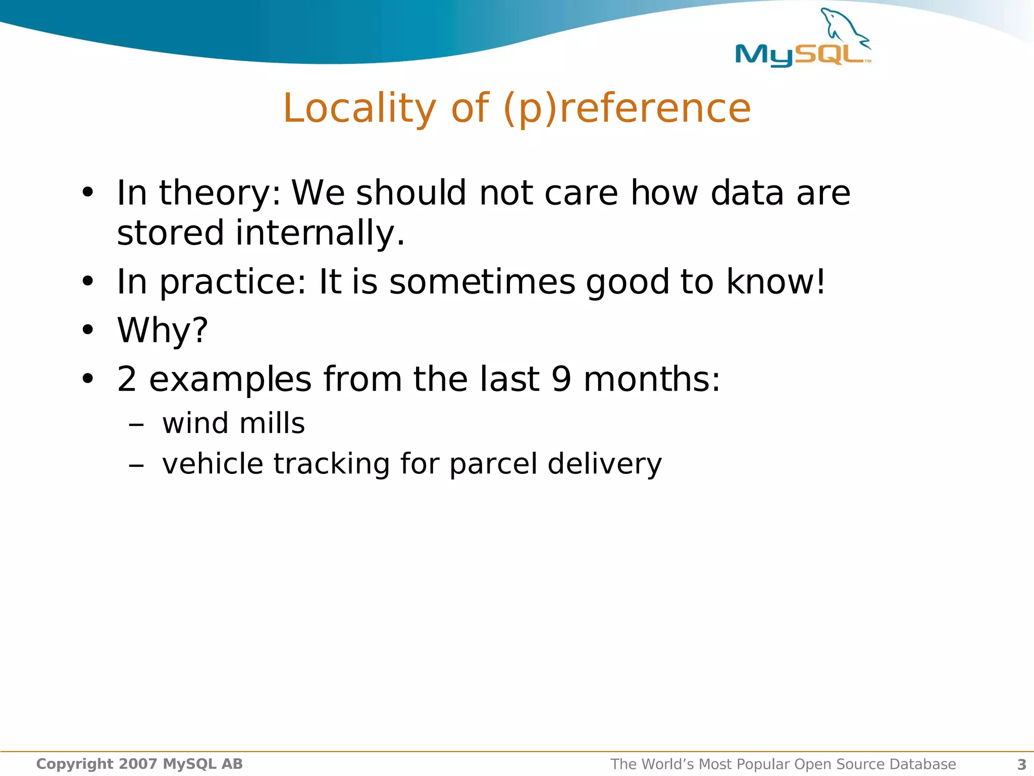 Locality of (p)reference

    • In theory: We should not care how data are
      stored internally.
    • In practice: It is sometimes good to know!
    • Why?
    • 2 examples from the last 9 months:
          – wind mills
          – vehicle tracking for parcel delivery




Copyright 2007 MySQL AB                     The World’s Most Popular Open Source Database   3
 