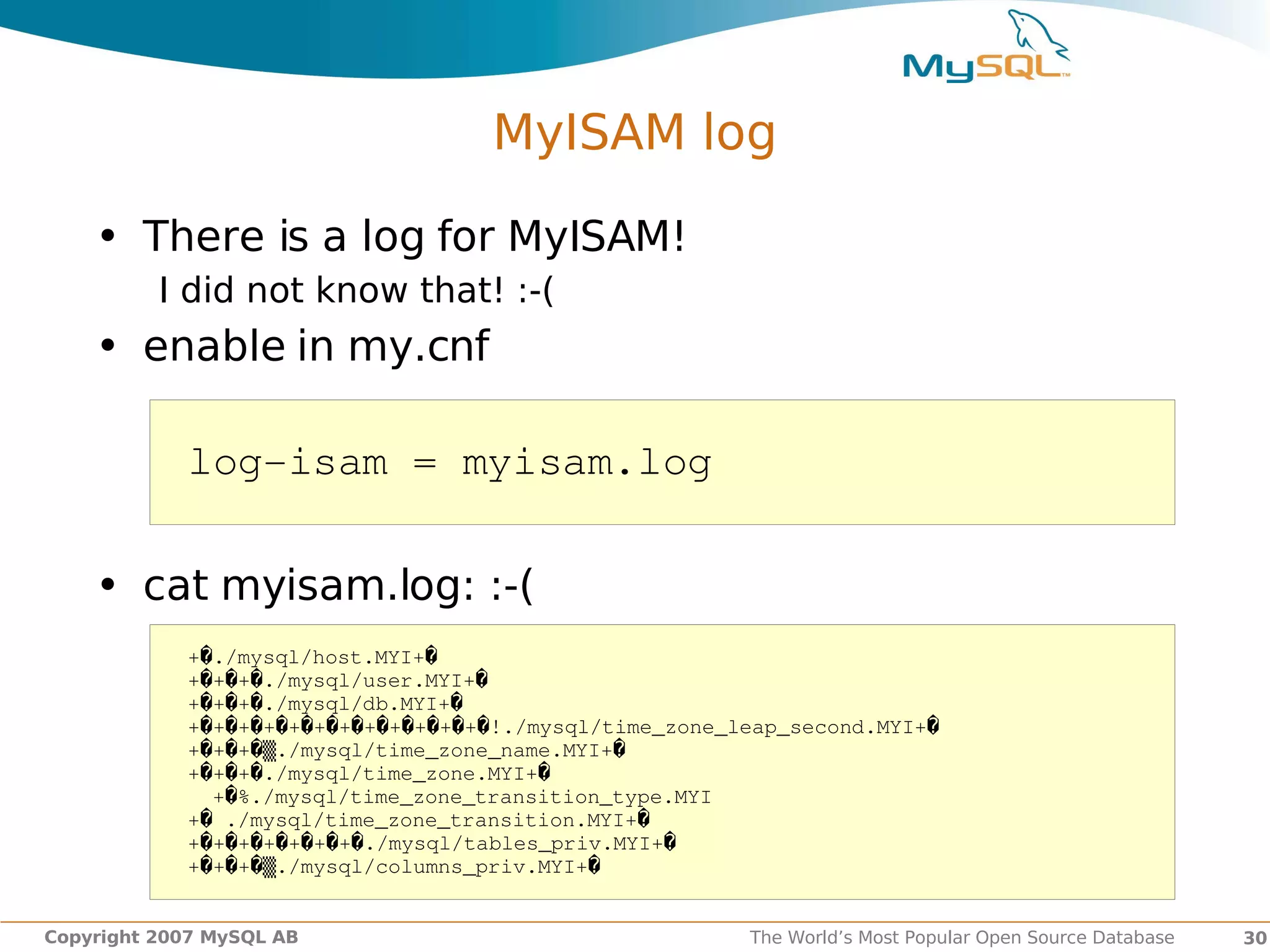 MyISAM log

    • There is a log for MyISAM!
          I did not know that! :-(
    • enable in my.cnf

            log­isam = myisam.log

    • cat myisam.log: :-(
            +�./mysql/host.MYI+�
            +�+�+�./mysql/user.MYI+�
            +�+�+�./mysql/db.MYI+�
            +�+�+�+�+�+�+�+�+�+�+�+�!./mysql/time_zone_leap_second.MYI+�
            +�+�+�▒./mysql/time_zone_name.MYI+�
            +�+�+�./mysql/time_zone.MYI+�
              +�%./mysql/time_zone_transition_type.MYI
            +� ./mysql/time_zone_transition.MYI+�
            +�+�+�+�+�+�+�./mysql/tables_priv.MYI+�
            +�+�+�▒./mysql/columns_priv.MYI+�


Copyright 2007 MySQL AB                                 The World’s Most Popular Open Source Database   30
 