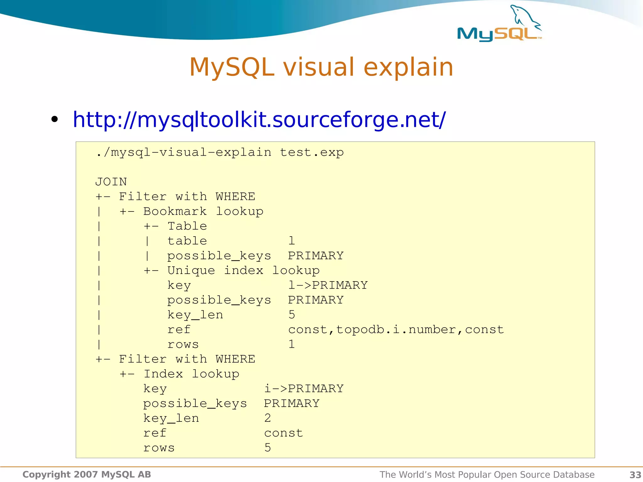 MySQL visual explain

    • http://mysqltoolkit.sourceforge.net/
            ./mysql­visual­explain test.exp

            JOIN
            +­ Filter with WHERE
            |  +­ Bookmark lookup
            |     +­ Table
            |     |  table          l
            |     |  possible_keys  PRIMARY
            |     +­ Unique index lookup
            |        key            l­>PRIMARY
            |        possible_keys  PRIMARY
            |        key_len        5
            |        ref            const,topodb.i.number,const
            |        rows           1
            +­ Filter with WHERE
               +­ Index lookup
                  key            i­>PRIMARY
                  possible_keys  PRIMARY
                  key_len        2
                  ref            const
                  rows           5
Copyright 2007 MySQL AB                        The World’s Most Popular Open Source Database   33
 
