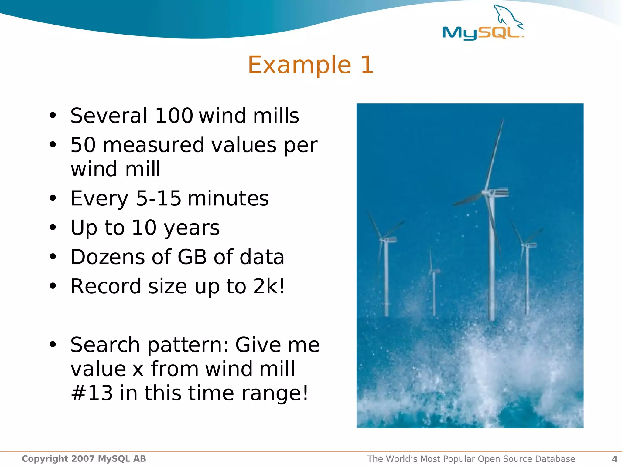 Example 1

    • Several 100 wind mills
    • 50 measured values per
      wind mill
    • Every 5-15 minutes
    • Up to 10 years
    • Dozens of GB of data
    • Record size up to 2k!

    • Search pattern: Give me
      value x from wind mill
      #13 in this time range!

Copyright 2007 MySQL AB           The World’s Most Popular Open Source Database   4
 