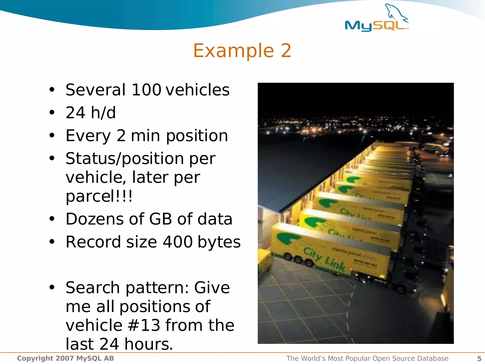 Example 2

       • Several 100 vehicles
       • 24 h/d
       • Every 2 min position
       • Status/position per
         vehicle, later per
         parcel!!!
       • Dozens of GB of data
       • Record size 400 bytes

       • Search pattern: Give
         me all positions of
         vehicle #13 from the
         last 24 hours.
Copyright 2007 MySQL AB           The World’s Most Popular Open Source Database   5
 
