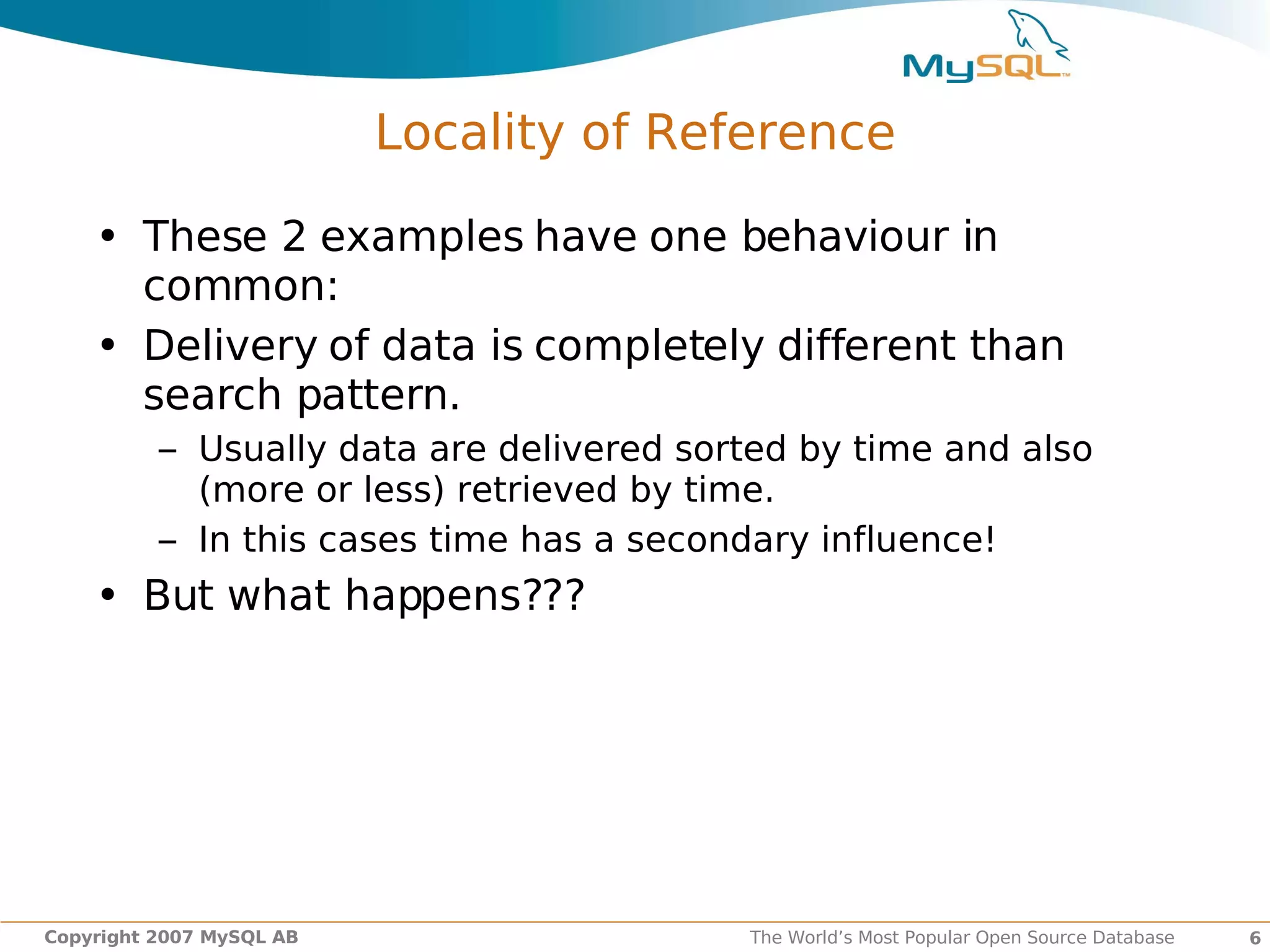 Locality of Reference

    • These 2 examples have one behaviour in
      common:
    • Delivery of data is completely different than
      search pattern.
          – Usually data are delivered sorted by time and also
            (more or less) retrieved by time.
          – In this cases time has a secondary influence!
    • But what happens???




Copyright 2007 MySQL AB                   The World’s Most Popular Open Source Database   6
 