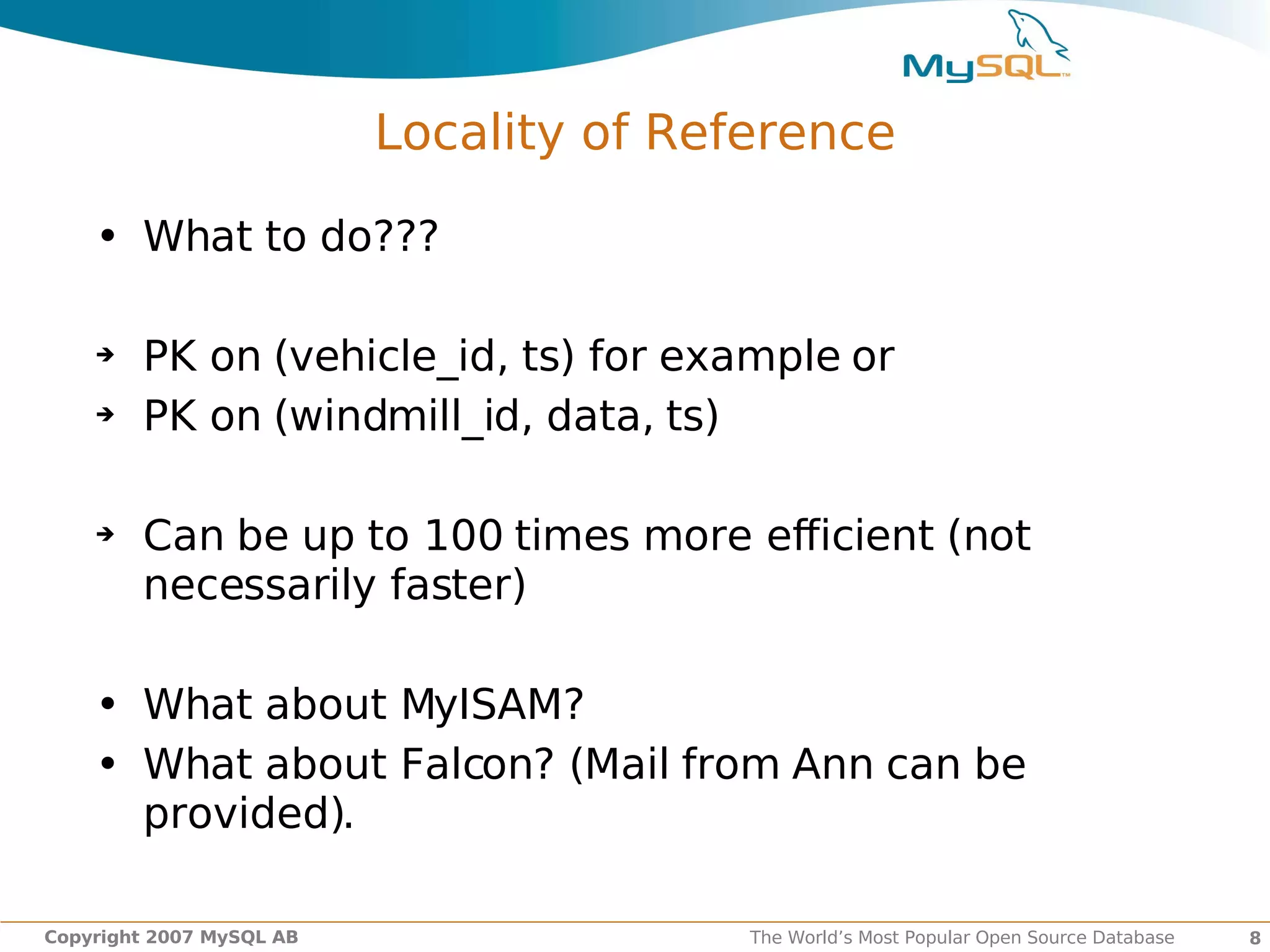 Locality of Reference

    • What to do???

    ➔   PK on (vehicle_id, ts) for example or
    ➔   PK on (windmill_id, data, ts)

    ➔   Can be up to 100 times more efficient (not
        necessarily faster)

    • What about MyISAM?
    • What about Falcon? (Mail from Ann can be
      provided).

Copyright 2007 MySQL AB                  The World’s Most Popular Open Source Database   8
 