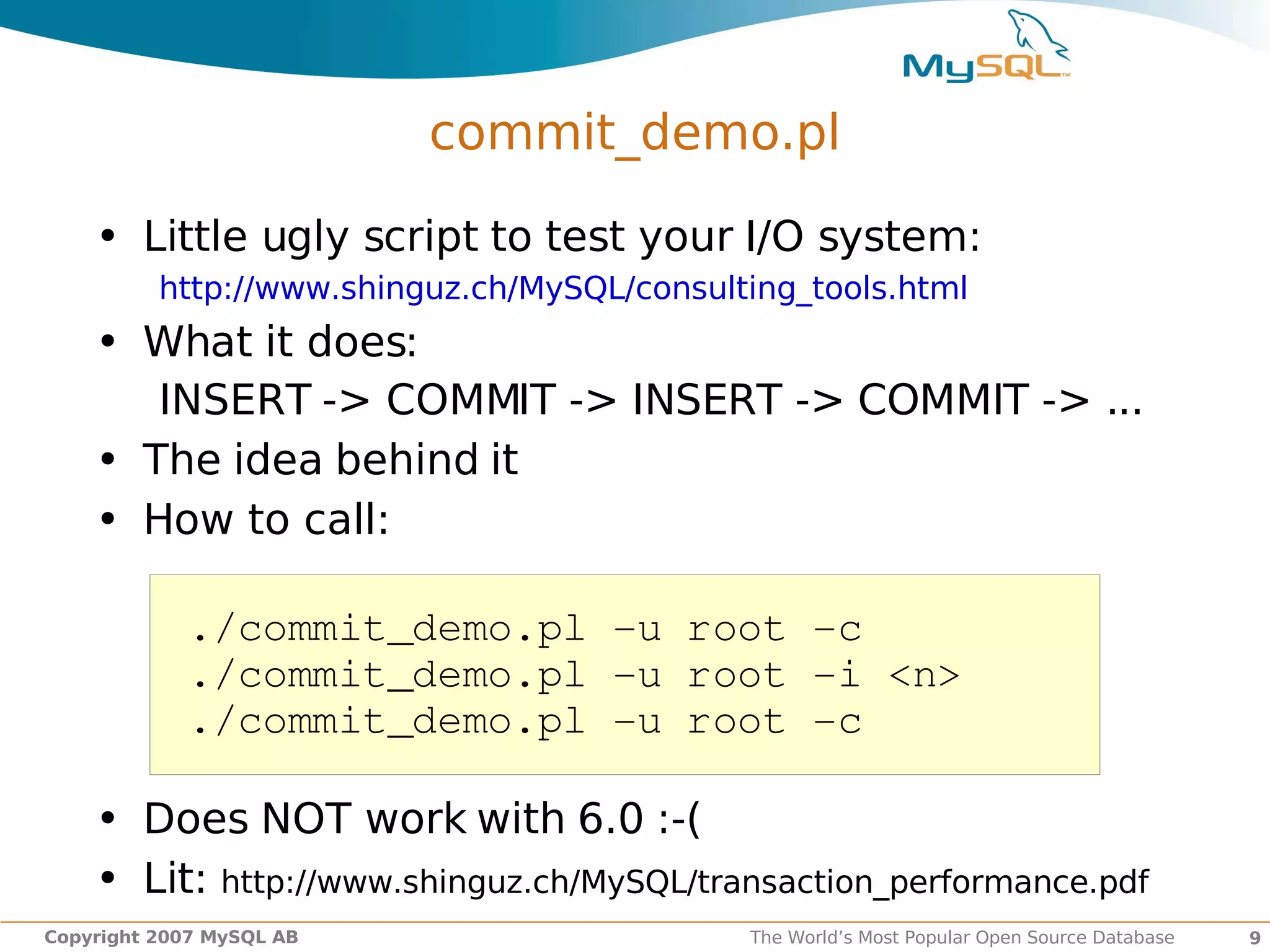 commit_demo.pl

    • Little ugly script to test your I/O system:
          http://www.shinguz.ch/MySQL/consulting_tools.html
    • What it does:
       INSERT -> COMMIT -> INSERT -> COMMIT -> ...
    • The idea behind it
    • How to call:

            ./commit_demo.pl ­u root ­c
            ./commit_demo.pl ­u root ­i <n>
            ./commit_demo.pl ­u root ­c

    • Does NOT work with 6.0 :-(
    • Lit: http://www.shinguz.ch/MySQL/transaction_performance.pdf
Copyright 2007 MySQL AB                      The World’s Most Popular Open Source Database   9
 