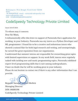 www.codespeedy.com
To whom may it concern
Dear Sir/Mam,
I enthusiastically offer this letter in support of Purnendu Das's application for
working in your Industry. Purnendu was my intern as a Python Developer and
ML programmer. I found his to be a creative and industrious intern who
showed a natural flair for both legal research and writing, and unsurprisingly,
he earned the great reputation from our organization.
I understand that summer interns are responsible for researching great topics
with limited supervision or support. In my work field, interns were regularly
tasked with tackling new and exotic programming topics. Purnendu exhibited
expert-level programming skills that is rare among undergraduates.
I have no doubt that he will be working great in your industry.
Please do not hesitate to contact me if there is any other information that I can
provide.
Regards: Saruque Ahmed Mollick
Managing Director
DIN: 08380596
CodeSpeedy Technology Private Limited
Dated: 20/07/2019
CodeSpeedy Technology Private Limited
Berhampore, West Bengal, Postal Code 742102
India
+91 8001007659 email: contact@codespeedy.com
www.codespeedy.com
CIN - U72900WB2019PTC230787
 