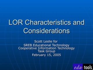 LOR Characteristics and Considerations Scott Leslie for  SREB Educational Technology Cooperative Information Technology Task Group February 15, 2005 