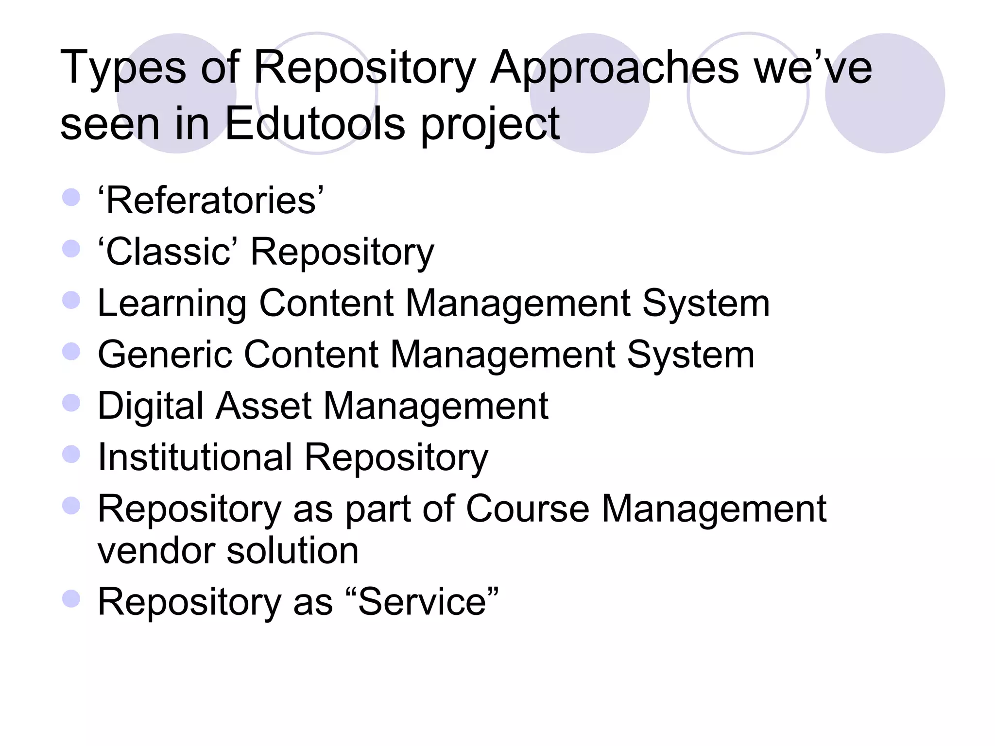 Types of Repository Approaches we’ve seen in Edutools project ‘ Referatories’ ‘ Classic’ Repository Learning Content Management System Generic Content Management System Digital Asset Management Institutional Repository Repository as part of Course Management vendor solution Repository as “Service” 