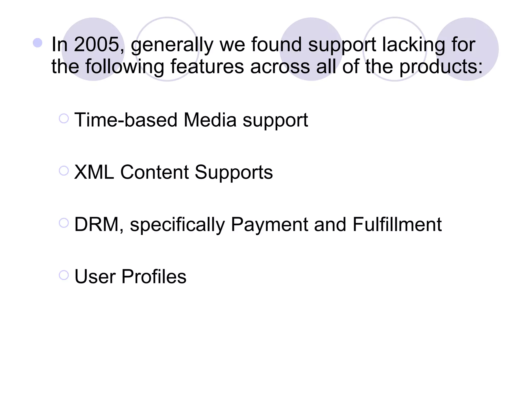In 2005, generally we found support lacking for the following features across all of the products: Time-based Media support XML Content Supports DRM, specifically Payment and Fulfillment User Profiles 