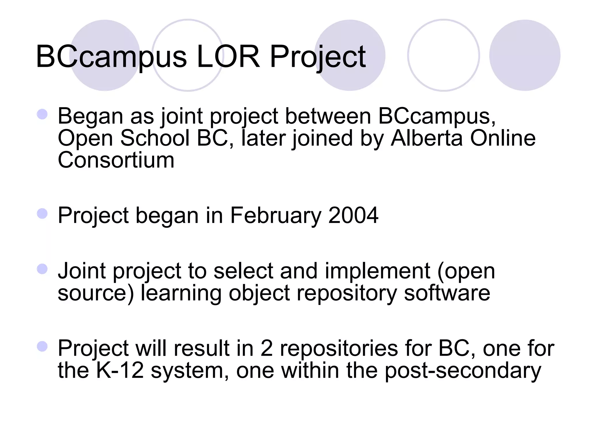 BCcampus LOR Project Began as joint project between BCcampus, Open School BC, later joined by Alberta Online Consortium Project began in February 2004 Joint project to select and implement (open source) learning object repository software Project will result in 2 repositories for BC, one for the K-12 system, one within the post-secondary 