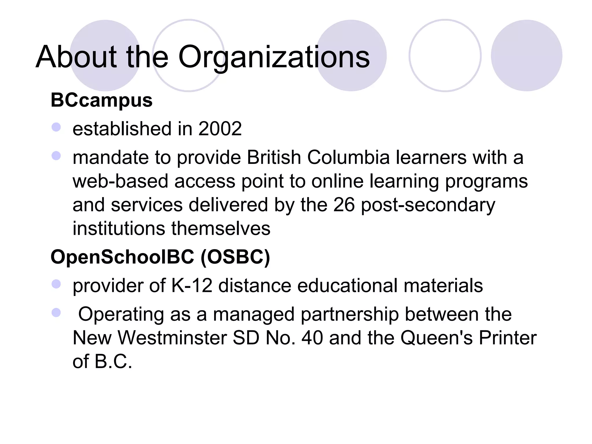 About the Organizations BCcampus established in 2002 mandate to provide British Columbia learners with a web-based access point to online learning programs and services delivered by the 26 post-secondary institutions themselves OpenSchoolBC (OSBC) provider of K-12 distance educational materials Operating as a managed partnership between the New Westminster SD No. 40 and the Queen's Printer of B.C. 