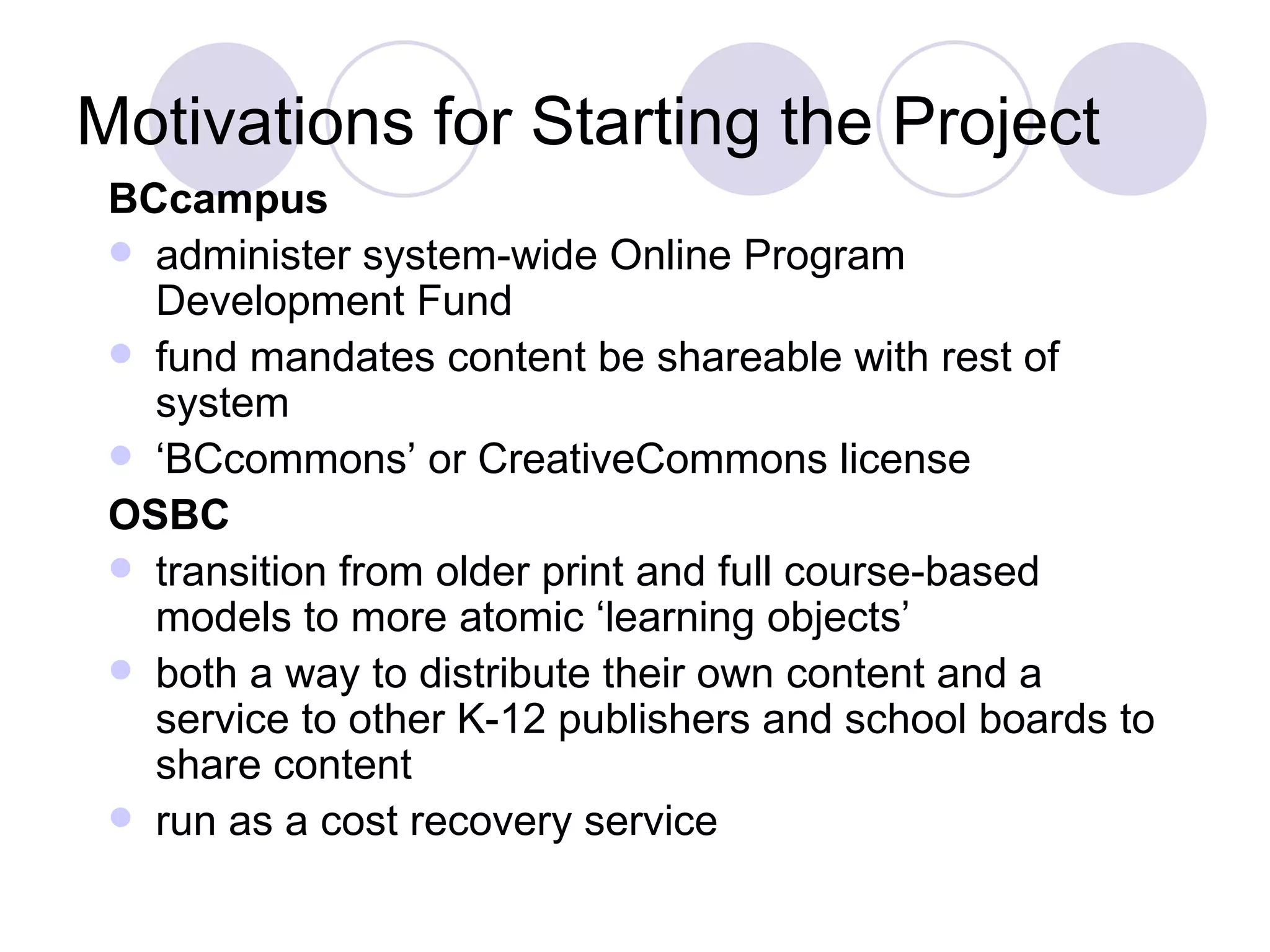 Motivations for Starting the Project BCcampus administer system-wide Online Program Development Fund fund mandates content be shareable with rest of system ‘ BCcommons’ or CreativeCommons license OSBC transition from older print and full course-based models to more atomic ‘learning objects’ both a way to distribute their own content and a service to other K-12 publishers and school boards to share content run as a cost recovery service 