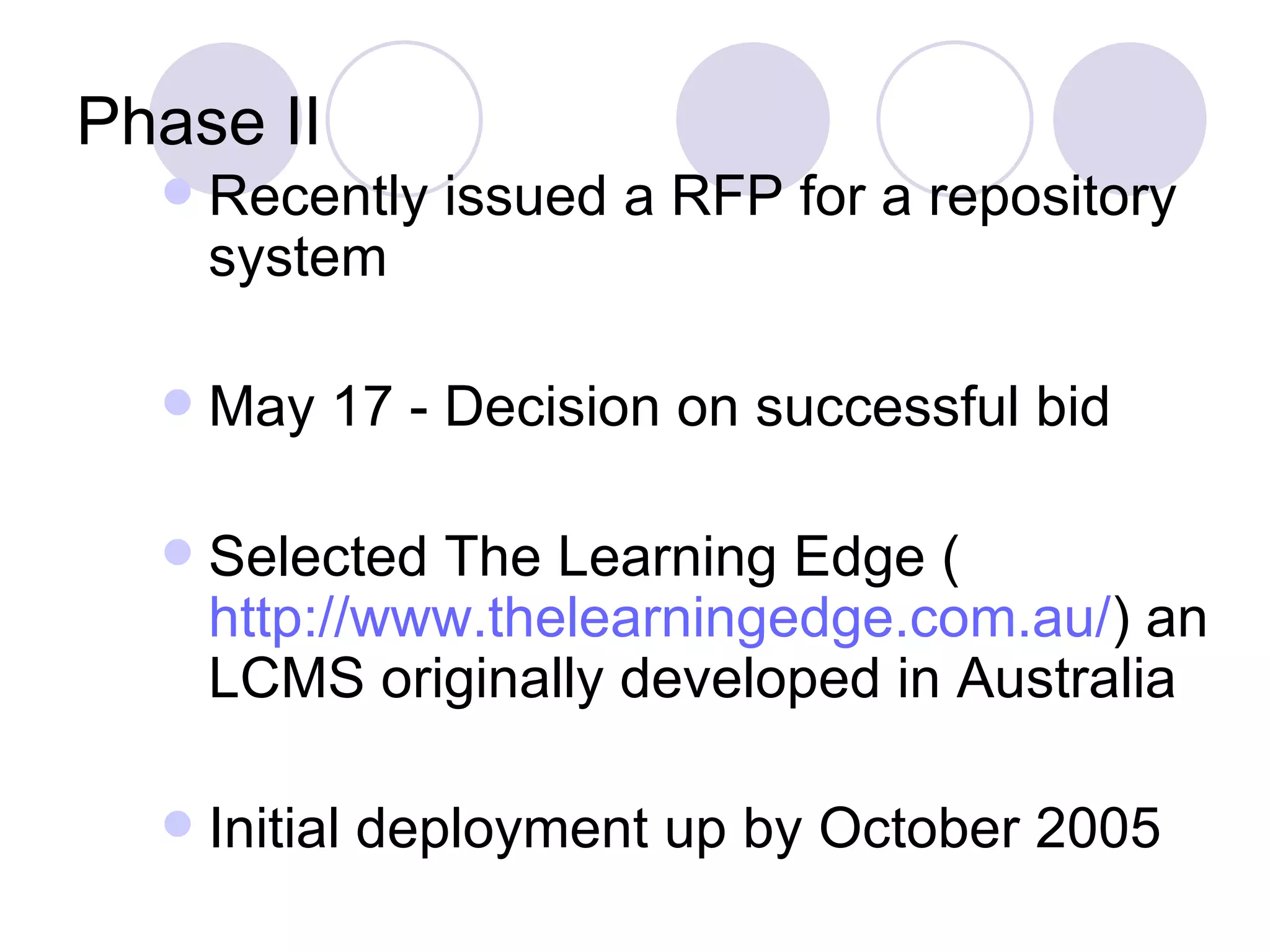 Phase II Recently issued a RFP for a repository system May 17 - Decision on successful bid Selected The Learning Edge ( http://www.thelearningedge.com.au/ ) an LCMS originally developed in Australia Initial deployment up by October 2005 