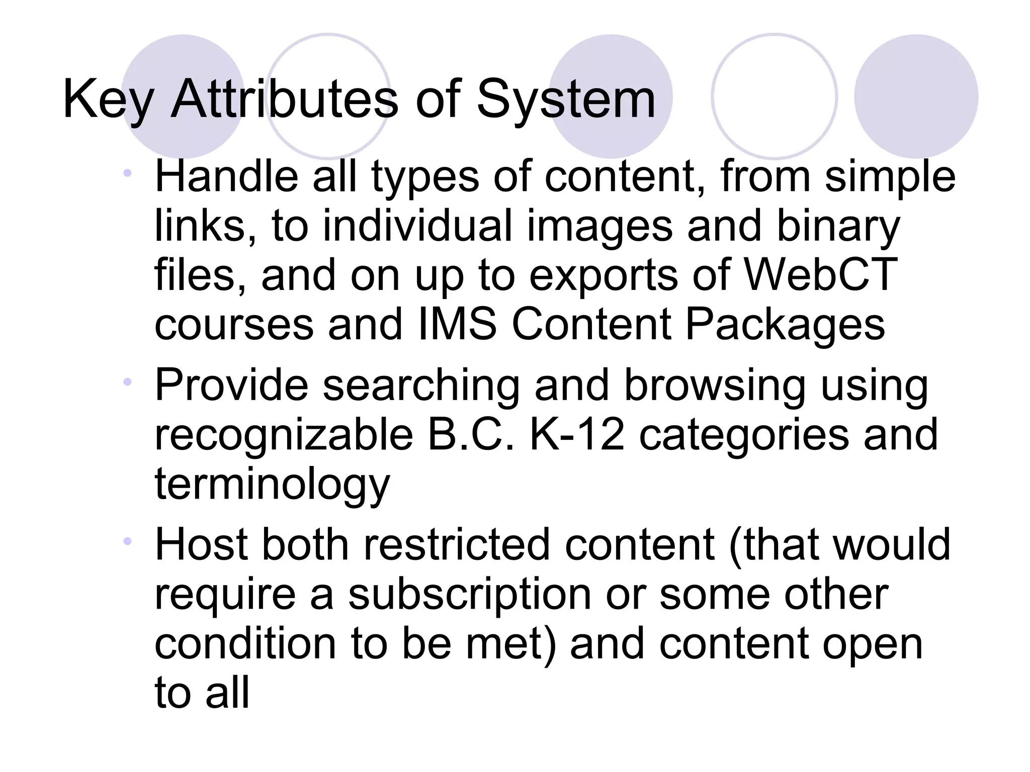 Key Attributes of System Handle all types of content, from simple links, to individual images and binary files, and on up to exports of WebCT courses and IMS Content Packages Provide searching and browsing using recognizable B.C. K-12 categories and terminology Host both restricted content (that would require a subscription or some other condition to be met) and content open to all 