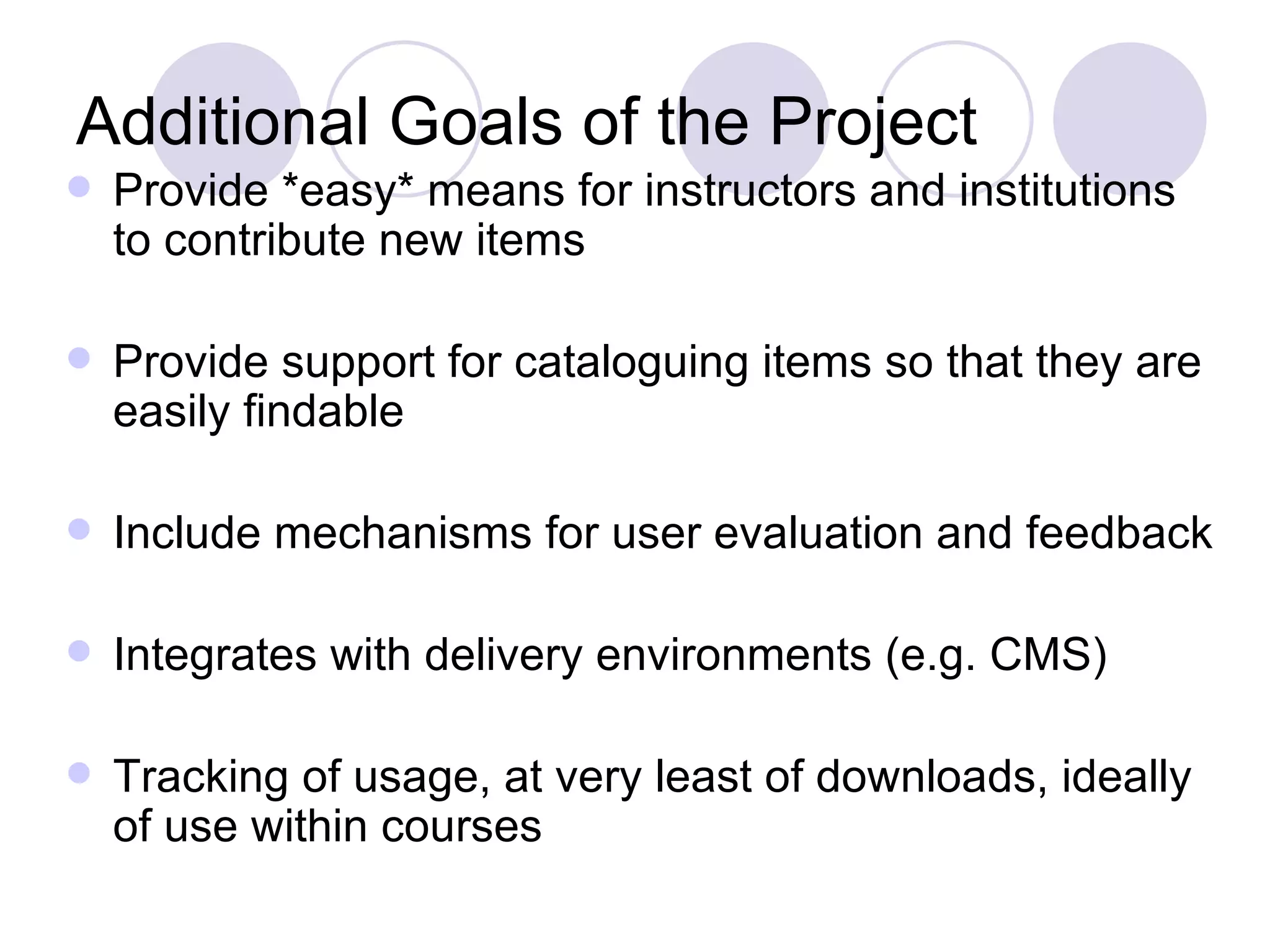 Additional Goals of the Project Provide *easy* means for instructors and institutions to contribute new items Provide support for cataloguing items so that they are easily findable Include mechanisms for user evaluation and feedback Integrates with delivery environments (e.g. CMS) Tracking of usage, at very least of downloads, ideally of use within courses 