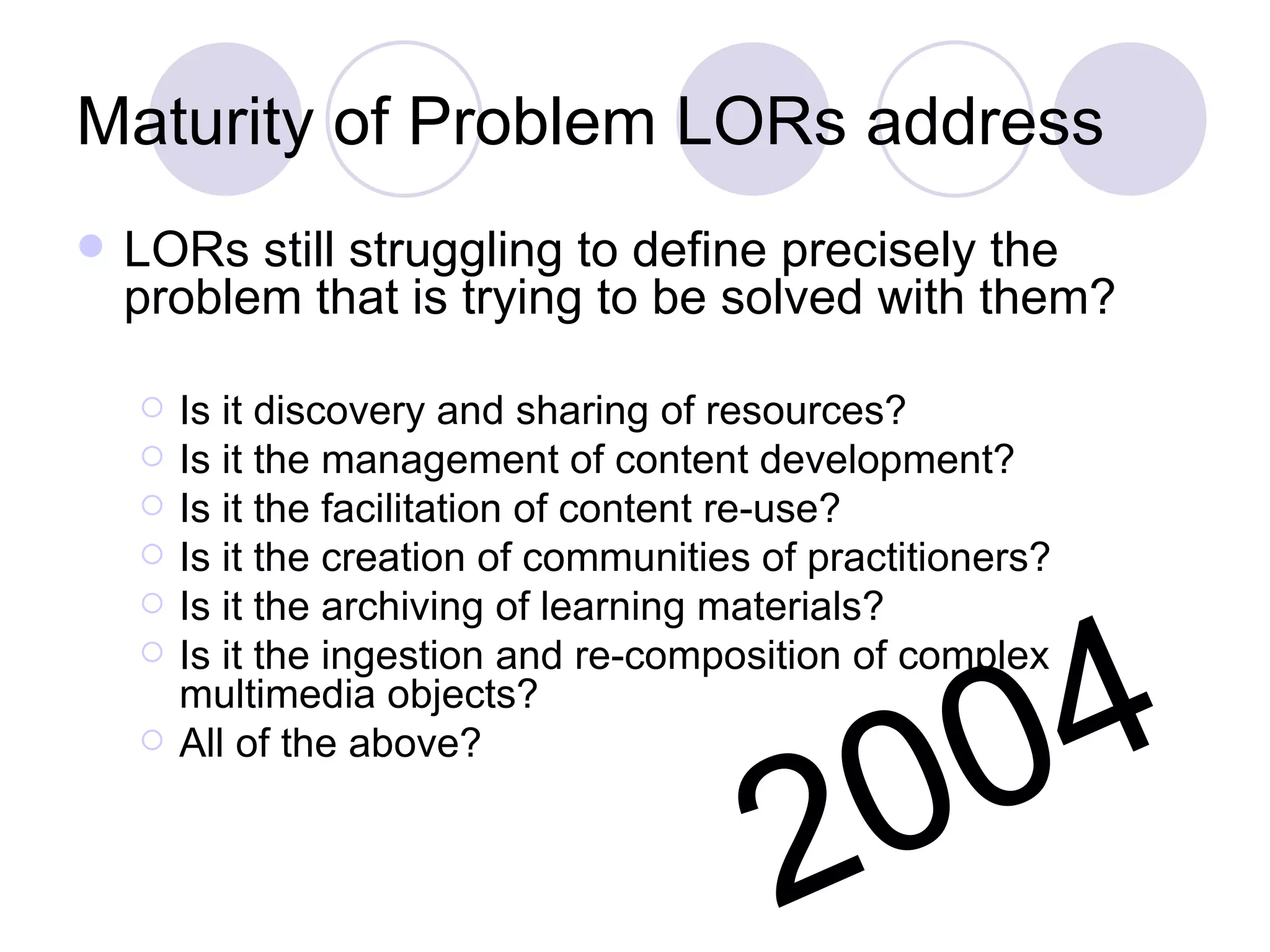 Maturity of Problem LORs address  LORs still struggling to define precisely the problem that is trying to be solved with them? Is it discovery and sharing of resources? Is it the management of content development? Is it the facilitation of content re-use? Is it the creation of communities of practitioners? Is it the archiving of learning materials? Is it the ingestion and re-composition of complex multimedia objects? All of the above? 2004 