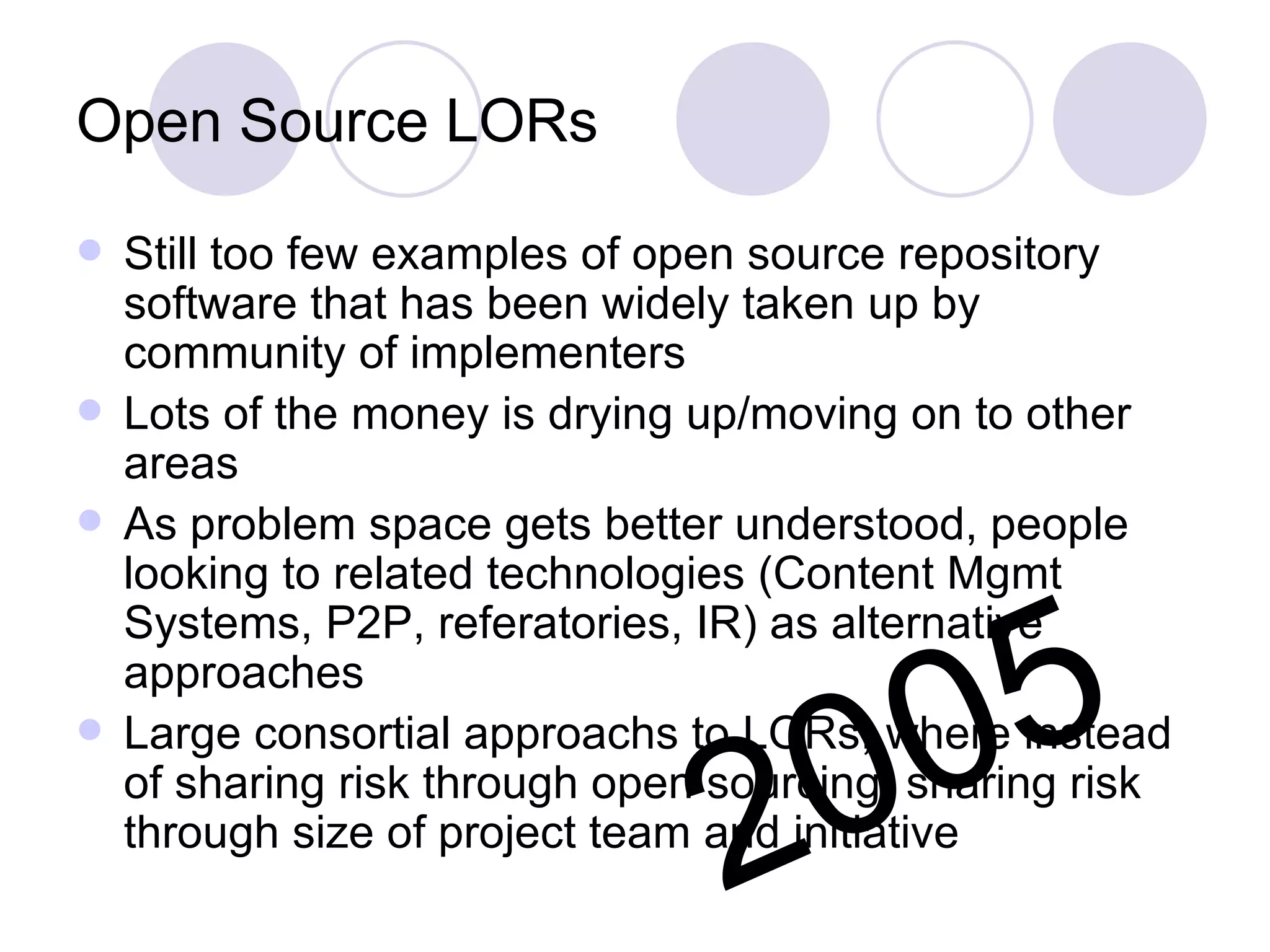 Open Source LORs Still too few examples of open source repository software that has been widely taken up by community of implementers Lots of the money is drying up/moving on to other areas As problem space gets better understood, people looking to related technologies (Content Mgmt Systems, P2P, referatories, IR) as alternative approaches Large consortial approachs to LORs, where instead of sharing risk through open sourcing, sharing risk through size of project team and initiative 2005 