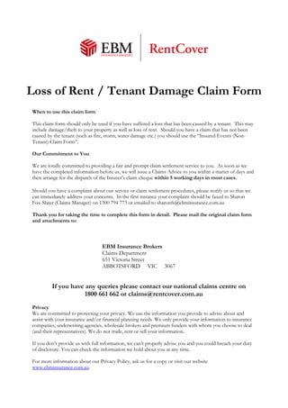 Loss of Rent / Tenant Damage Claim Form 
When to use this claim form 
This claim form should only be used if you have suffered a loss that has been caused by a tenant. This may 
include damage/theft to your property as well as loss of rent. Should you have a claim that has not been 
caused by the tenant (such as fire, storm, water damage etc.) you should use the “Insured Events (Non- 
Tenant) Claim Form”. 
Our Commitment to You 
We are totally committed to providing a fair and prompt claim settlement service to you. As soon as we 
have the completed information before us, we will issue a Claims Advice to you within a matter of days and 
then arrange for the dispatch of the Insurer’s claim cheque within 5 working days in most cases. 
Should you have a complaint about our service or claim settlement procedures, please notify us so that we 
can immediately address your concerns. In the first instance your complaint should be faxed to Sharon 
Fox-Slater (Claims Manager) on 1300 794 773 or emailed to sharonfs@ebminsurance.com.au 
Thank you for taking the time to complete this form in detail. Please mail the original claim form 
and attachments to: 
EBM Insurance Brokers 
Claims Department 
651 Victoria Street 
ABBOTSFORD VIC 3067 
If you have any queries please contact our national claims centre on 
1800 661 662 or claims@rentcover.com.au 
Privacy 
We are committed to protecting your privacy. We use the information you provide to advise about and 
assist with your insurance and/or financial planning needs. We only provide your information to insurance 
companies, underwriting agencies, wholesale brokers and premium funders with whom you choose to deal 
(and their representatives). We do not trade, rent or sell your information. 
If you don’t provide us with full information, we can’t properly advise you and you could breach your duty 
of disclosure. You can check the information we hold about you at any time. 
For more information about our Privacy Policy, ask us for a copy or visit our website 
www.ebminsurance.com.au. 
 