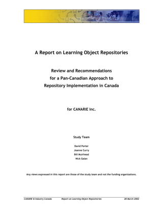 CANARIE & Industry Canada Report on Learning Object Repositories 28 March 2002
A Report on Learning Object Repositories
Review and Recommendations
for a Pan-Canadian Approach to
Repository Implementation in Canada
for CANARIE Inc.
Study Team
David Porter
Joanne Curry
Bill Muirhead
Nick Galan
Any views expressed in this report are those of the study team and not the funding organizations.
 