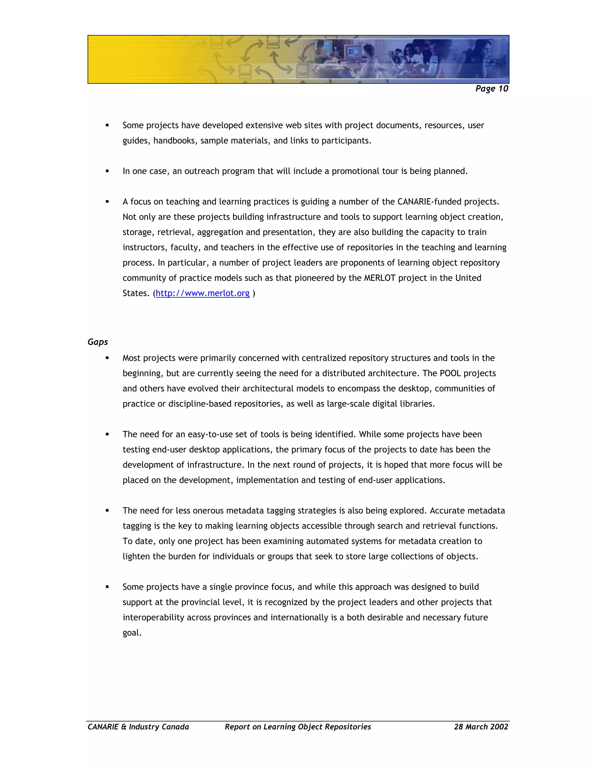 Page 10
CANARIE & Industry Canada Report on Learning Object Repositories 28 March 2002
Some projects have developed extensive web sites with project documents, resources, user
guides, handbooks, sample materials, and links to participants.
In one case, an outreach program that will include a promotional tour is being planned.
A focus on teaching and learning practices is guiding a number of the CANARIE-funded projects.
Not only are these projects building infrastructure and tools to support learning object creation,
storage, retrieval, aggregation and presentation, they are also building the capacity to train
instructors, faculty, and teachers in the effective use of repositories in the teaching and learning
process. In particular, a number of project leaders are proponents of learning object repository
community of practice models such as that pioneered by the MERLOT project in the United
States. (http://www.merlot.org )
Gaps
Most projects were primarily concerned with centralized repository structures and tools in the
beginning, but are currently seeing the need for a distributed architecture. The POOL projects
and others have evolved their architectural models to encompass the desktop, communities of
practice or discipline-based repositories, as well as large-scale digital libraries.
The need for an easy-to-use set of tools is being identified. While some projects have been
testing end-user desktop applications, the primary focus of the projects to date has been the
development of infrastructure. In the next round of projects, it is hoped that more focus will be
placed on the development, implementation and testing of end-user applications.
The need for less onerous metadata tagging strategies is also being explored. Accurate metadata
tagging is the key to making learning objects accessible through search and retrieval functions.
To date, only one project has been examining automated systems for metadata creation to
lighten the burden for individuals or groups that seek to store large collections of objects.
Some projects have a single province focus, and while this approach was designed to build
support at the provincial level, it is recognized by the project leaders and other projects that
interoperability across provinces and internationally is a both desirable and necessary future
goal.
 