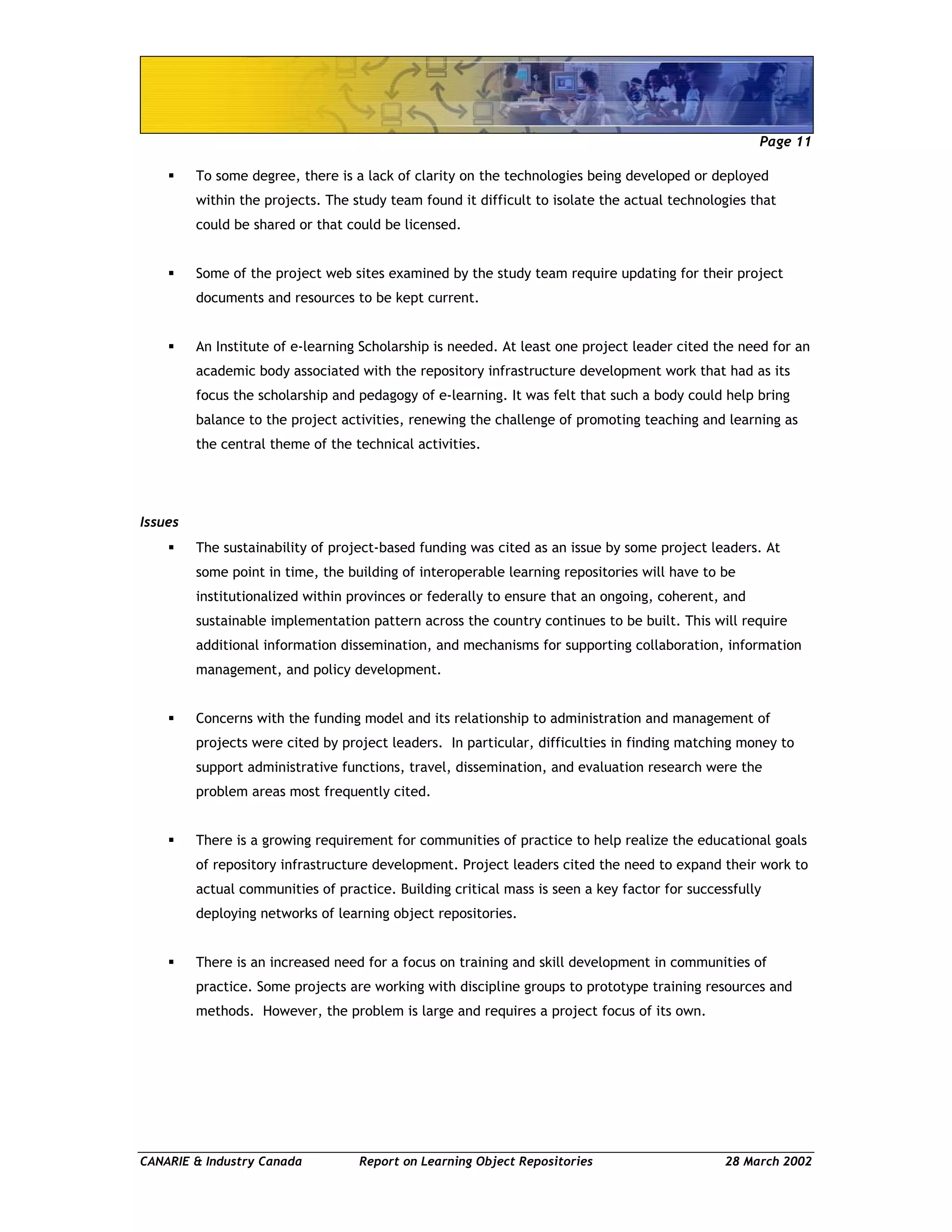 Page 11
CANARIE & Industry Canada Report on Learning Object Repositories 28 March 2002
To some degree, there is a lack of clarity on the technologies being developed or deployed
within the projects. The study team found it difficult to isolate the actual technologies that
could be shared or that could be licensed.
Some of the project web sites examined by the study team require updating for their project
documents and resources to be kept current.
An Institute of e-learning Scholarship is needed. At least one project leader cited the need for an
academic body associated with the repository infrastructure development work that had as its
focus the scholarship and pedagogy of e-learning. It was felt that such a body could help bring
balance to the project activities, renewing the challenge of promoting teaching and learning as
the central theme of the technical activities.
Issues
The sustainability of project-based funding was cited as an issue by some project leaders. At
some point in time, the building of interoperable learning repositories will have to be
institutionalized within provinces or federally to ensure that an ongoing, coherent, and
sustainable implementation pattern across the country continues to be built. This will require
additional information dissemination, and mechanisms for supporting collaboration, information
management, and policy development.
Concerns with the funding model and its relationship to administration and management of
projects were cited by project leaders. In particular, difficulties in finding matching money to
support administrative functions, travel, dissemination, and evaluation research were the
problem areas most frequently cited.
There is a growing requirement for communities of practice to help realize the educational goals
of repository infrastructure development. Project leaders cited the need to expand their work to
actual communities of practice. Building critical mass is seen a key factor for successfully
deploying networks of learning object repositories.
There is an increased need for a focus on training and skill development in communities of
practice. Some projects are working with discipline groups to prototype training resources and
methods. However, the problem is large and requires a project focus of its own.
 