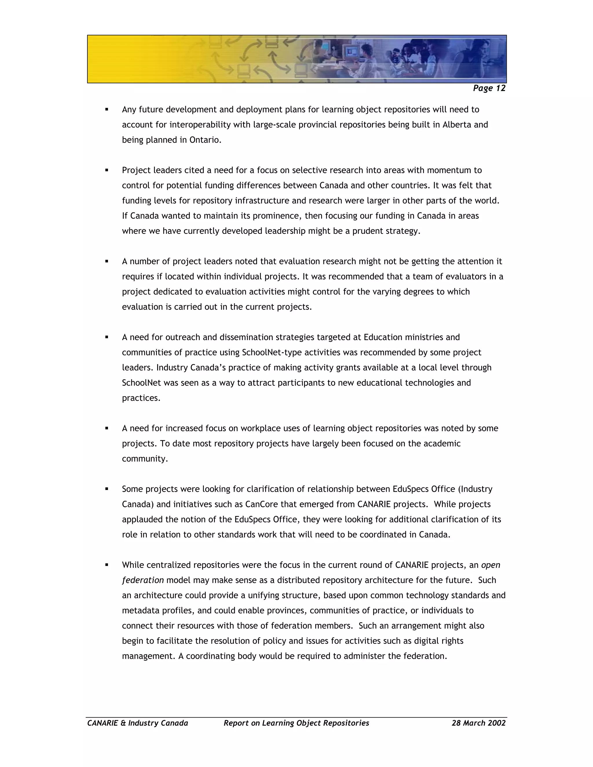 Page 12
CANARIE & Industry Canada Report on Learning Object Repositories 28 March 2002
Any future development and deployment plans for learning object repositories will need to
account for interoperability with large-scale provincial repositories being built in Alberta and
being planned in Ontario.
Project leaders cited a need for a focus on selective research into areas with momentum to
control for potential funding differences between Canada and other countries. It was felt that
funding levels for repository infrastructure and research were larger in other parts of the world.
If Canada wanted to maintain its prominence, then focusing our funding in Canada in areas
where we have currently developed leadership might be a prudent strategy.
A number of project leaders noted that evaluation research might not be getting the attention it
requires if located within individual projects. It was recommended that a team of evaluators in a
project dedicated to evaluation activities might control for the varying degrees to which
evaluation is carried out in the current projects.
A need for outreach and dissemination strategies targeted at Education ministries and
communities of practice using SchoolNet-type activities was recommended by some project
leaders. Industry Canada’s practice of making activity grants available at a local level through
SchoolNet was seen as a way to attract participants to new educational technologies and
practices.
A need for increased focus on workplace uses of learning object repositories was noted by some
projects. To date most repository projects have largely been focused on the academic
community.
Some projects were looking for clarification of relationship between EduSpecs Office (Industry
Canada) and initiatives such as CanCore that emerged from CANARIE projects. While projects
applauded the notion of the EduSpecs Office, they were looking for additional clarification of its
role in relation to other standards work that will need to be coordinated in Canada.
While centralized repositories were the focus in the current round of CANARIE projects, an open
federation model may make sense as a distributed repository architecture for the future. Such
an architecture could provide a unifying structure, based upon common technology standards and
metadata profiles, and could enable provinces, communities of practice, or individuals to
connect their resources with those of federation members. Such an arrangement might also
begin to facilitate the resolution of policy and issues for activities such as digital rights
management. A coordinating body would be required to administer the federation.
 