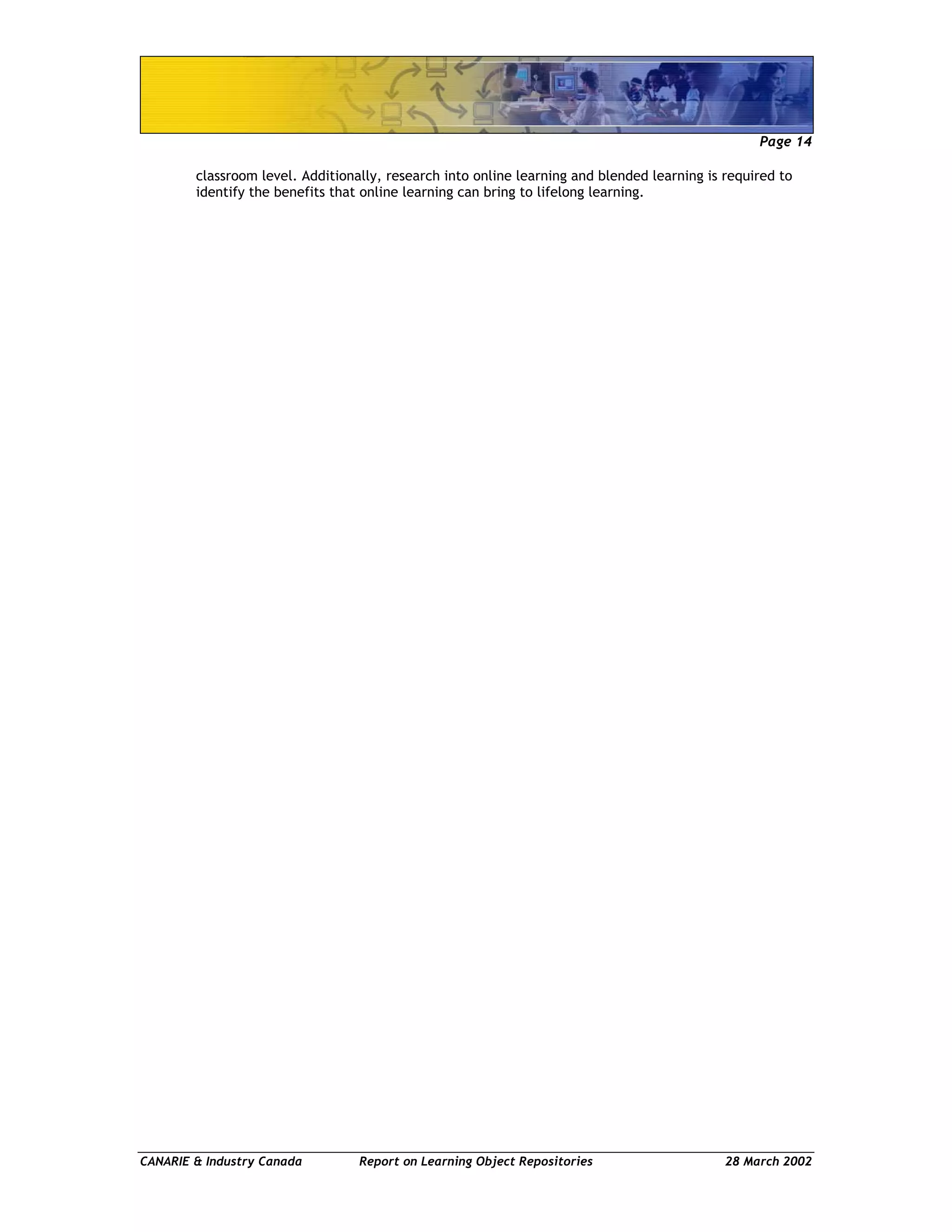Page 14
CANARIE & Industry Canada Report on Learning Object Repositories 28 March 2002
classroom level. Additionally, research into online learning and blended learning is required to
identify the benefits that online learning can bring to lifelong learning.
 