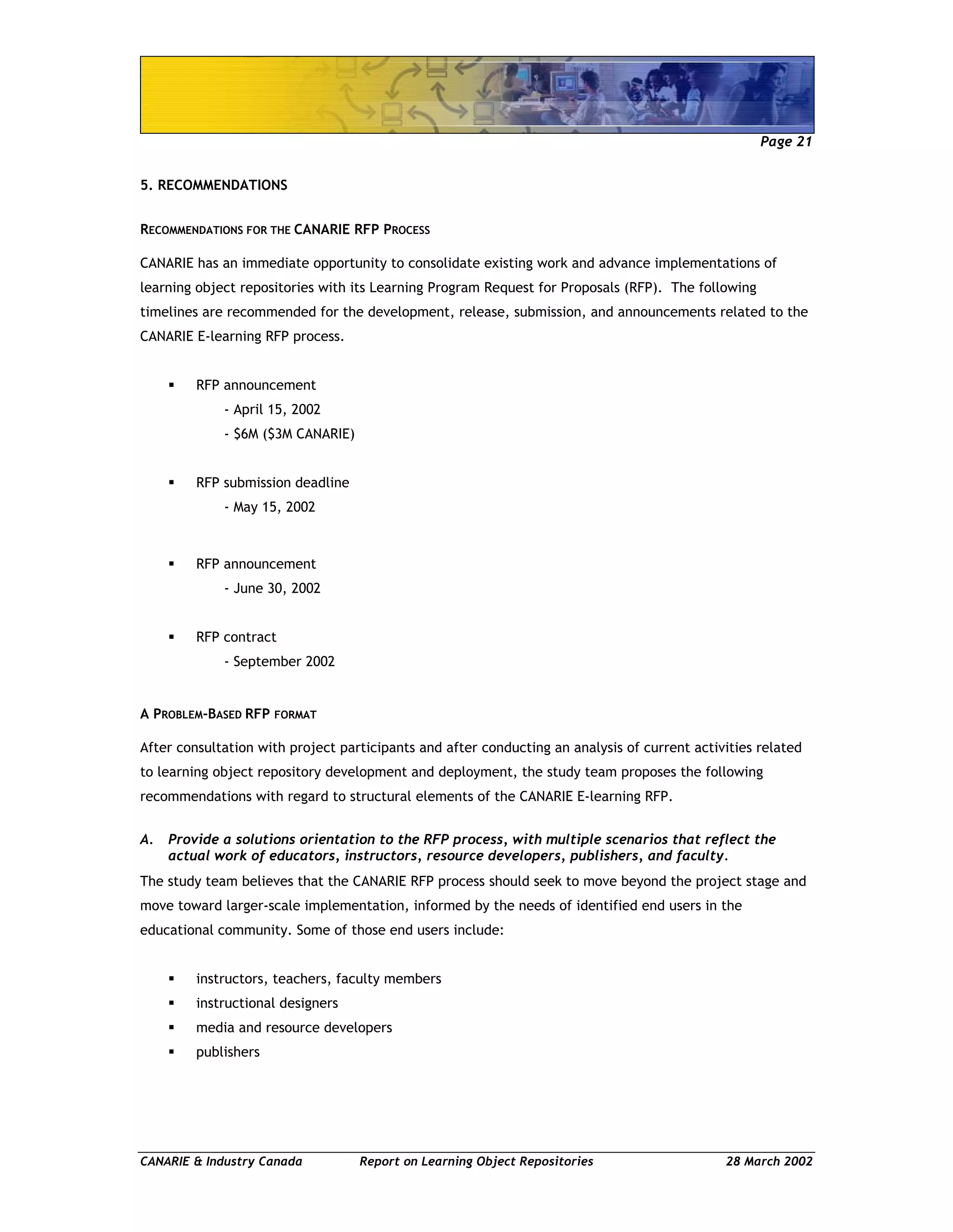 Page 21
CANARIE & Industry Canada Report on Learning Object Repositories 28 March 2002
5. RECOMMENDATIONS
RECOMMENDATIONS FOR THE CANARIE RFP PROCESS
CANARIE has an immediate opportunity to consolidate existing work and advance implementations of
learning object repositories with its Learning Program Request for Proposals (RFP). The following
timelines are recommended for the development, release, submission, and announcements related to the
CANARIE E-learning RFP process.
RFP announcement
- April 15, 2002
- $6M ($3M CANARIE)
RFP submission deadline
- May 15, 2002
RFP announcement
- June 30, 2002
RFP contract
- September 2002
A PROBLEM-BASED RFP FORMAT
After consultation with project participants and after conducting an analysis of current activities related
to learning object repository development and deployment, the study team proposes the following
recommendations with regard to structural elements of the CANARIE E-learning RFP.
A. Provide a solutions orientation to the RFP process, with multiple scenarios that reflect the
actual work of educators, instructors, resource developers, publishers, and faculty.
The study team believes that the CANARIE RFP process should seek to move beyond the project stage and
move toward larger-scale implementation, informed by the needs of identified end users in the
educational community. Some of those end users include:
instructors, teachers, faculty members
instructional designers
media and resource developers
publishers
 
