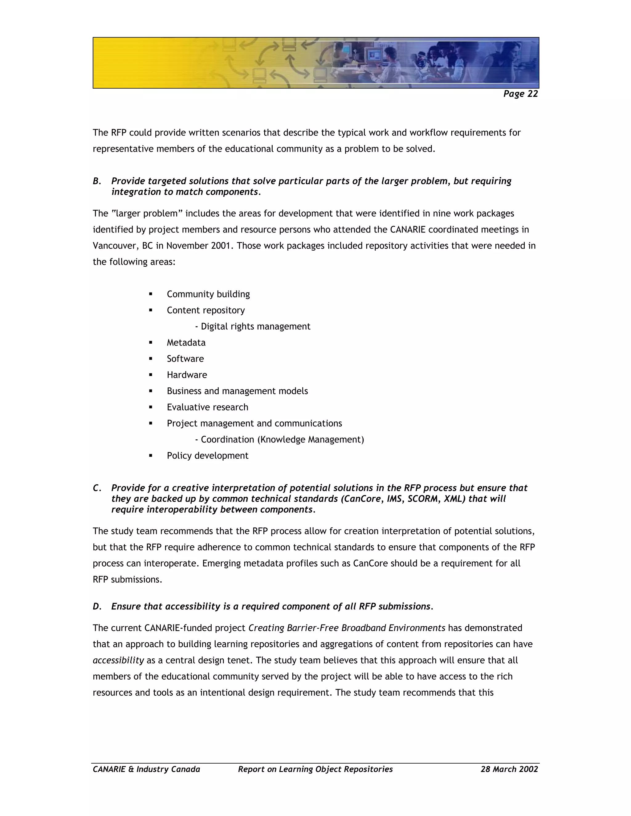Page 22
CANARIE & Industry Canada Report on Learning Object Repositories 28 March 2002
The RFP could provide written scenarios that describe the typical work and workflow requirements for
representative members of the educational community as a problem to be solved.
B. Provide targeted solutions that solve particular parts of the larger problem, but requiring
integration to match components.
The “larger problem” includes the areas for development that were identified in nine work packages
identified by project members and resource persons who attended the CANARIE coordinated meetings in
Vancouver, BC in November 2001. Those work packages included repository activities that were needed in
the following areas:
Community building
Content repository
- Digital rights management
Metadata
Software
Hardware
Business and management models
Evaluative research
Project management and communications
- Coordination (Knowledge Management)
Policy development
C. Provide for a creative interpretation of potential solutions in the RFP process but ensure that
they are backed up by common technical standards (CanCore, IMS, SCORM, XML) that will
require interoperability between components.
The study team recommends that the RFP process allow for creation interpretation of potential solutions,
but that the RFP require adherence to common technical standards to ensure that components of the RFP
process can interoperate. Emerging metadata profiles such as CanCore should be a requirement for all
RFP submissions.
D. Ensure that accessibility is a required component of all RFP submissions.
The current CANARIE-funded project Creating Barrier-Free Broadband Environments has demonstrated
that an approach to building learning repositories and aggregations of content from repositories can have
accessibility as a central design tenet. The study team believes that this approach will ensure that all
members of the educational community served by the project will be able to have access to the rich
resources and tools as an intentional design requirement. The study team recommends that this
 