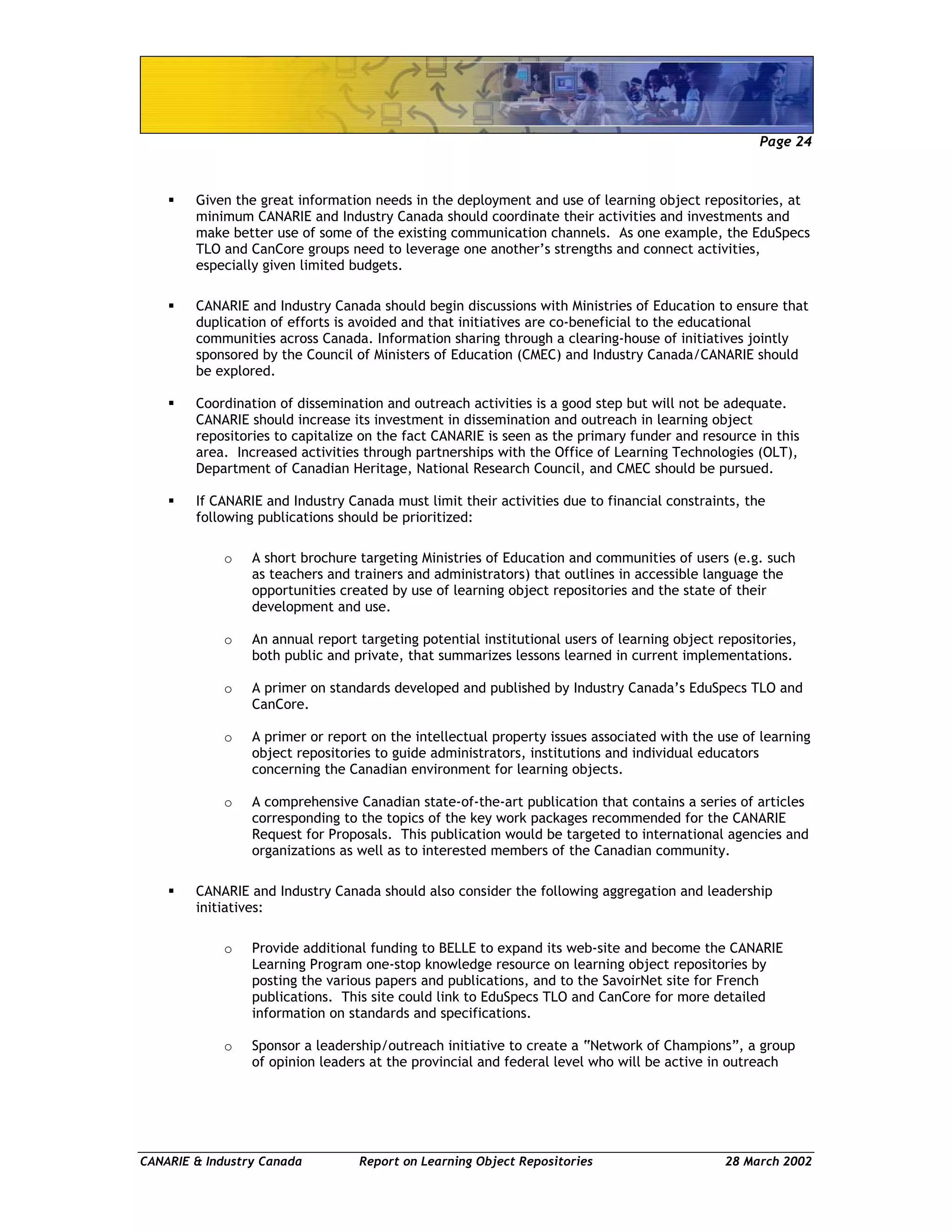 Page 24
CANARIE & Industry Canada Report on Learning Object Repositories 28 March 2002
Given the great information needs in the deployment and use of learning object repositories, at
minimum CANARIE and Industry Canada should coordinate their activities and investments and
make better use of some of the existing communication channels. As one example, the EduSpecs
TLO and CanCore groups need to leverage one another’s strengths and connect activities,
especially given limited budgets.
CANARIE and Industry Canada should begin discussions with Ministries of Education to ensure that
duplication of efforts is avoided and that initiatives are co-beneficial to the educational
communities across Canada. Information sharing through a clearing-house of initiatives jointly
sponsored by the Council of Ministers of Education (CMEC) and Industry Canada/CANARIE should
be explored.
Coordination of dissemination and outreach activities is a good step but will not be adequate.
CANARIE should increase its investment in dissemination and outreach in learning object
repositories to capitalize on the fact CANARIE is seen as the primary funder and resource in this
area. Increased activities through partnerships with the Office of Learning Technologies (OLT),
Department of Canadian Heritage, National Research Council, and CMEC should be pursued.
If CANARIE and Industry Canada must limit their activities due to financial constraints, the
following publications should be prioritized:
o A short brochure targeting Ministries of Education and communities of users (e.g. such
as teachers and trainers and administrators) that outlines in accessible language the
opportunities created by use of learning object repositories and the state of their
development and use.
o An annual report targeting potential institutional users of learning object repositories,
both public and private, that summarizes lessons learned in current implementations.
o A primer on standards developed and published by Industry Canada’s EduSpecs TLO and
CanCore.
o A primer or report on the intellectual property issues associated with the use of learning
object repositories to guide administrators, institutions and individual educators
concerning the Canadian environment for learning objects.
o A comprehensive Canadian state-of-the-art publication that contains a series of articles
corresponding to the topics of the key work packages recommended for the CANARIE
Request for Proposals. This publication would be targeted to international agencies and
organizations as well as to interested members of the Canadian community.
CANARIE and Industry Canada should also consider the following aggregation and leadership
initiatives:
o Provide additional funding to BELLE to expand its web-site and become the CANARIE
Learning Program one-stop knowledge resource on learning object repositories by
posting the various papers and publications, and to the SavoirNet site for French
publications. This site could link to EduSpecs TLO and CanCore for more detailed
information on standards and specifications.
o Sponsor a leadership/outreach initiative to create a “Network of Champions”, a group
of opinion leaders at the provincial and federal level who will be active in outreach
 