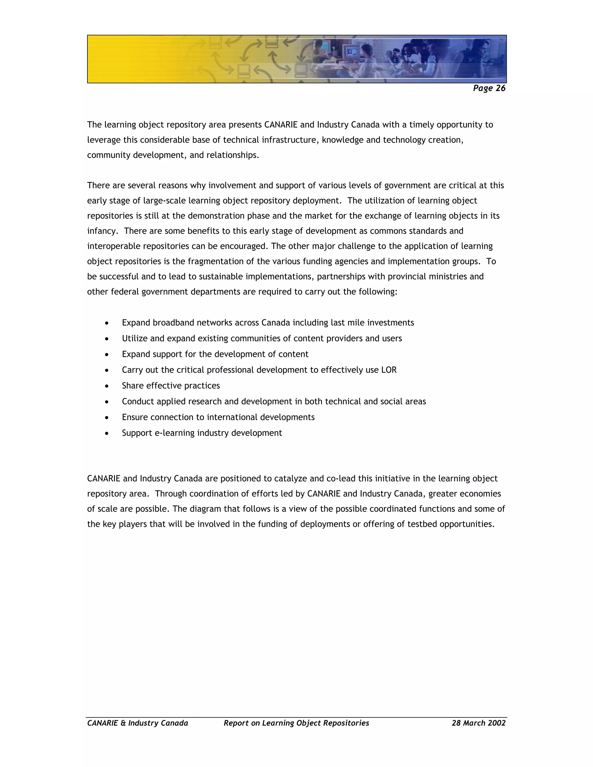 Page 26
CANARIE & Industry Canada Report on Learning Object Repositories 28 March 2002
The learning object repository area presents CANARIE and Industry Canada with a timely opportunity to
leverage this considerable base of technical infrastructure, knowledge and technology creation,
community development, and relationships.
There are several reasons why involvement and support of various levels of government are critical at this
early stage of large-scale learning object repository deployment. The utilization of learning object
repositories is still at the demonstration phase and the market for the exchange of learning objects in its
infancy. There are some benefits to this early stage of development as commons standards and
interoperable repositories can be encouraged. The other major challenge to the application of learning
object repositories is the fragmentation of the various funding agencies and implementation groups. To
be successful and to lead to sustainable implementations, partnerships with provincial ministries and
other federal government departments are required to carry out the following:
• Expand broadband networks across Canada including last mile investments
• Utilize and expand existing communities of content providers and users
• Expand support for the development of content
• Carry out the critical professional development to effectively use LOR
• Share effective practices
• Conduct applied research and development in both technical and social areas
• Ensure connection to international developments
• Support e-learning industry development
CANARIE and Industry Canada are positioned to catalyze and co-lead this initiative in the learning object
repository area. Through coordination of efforts led by CANARIE and Industry Canada, greater economies
of scale are possible. The diagram that follows is a view of the possible coordinated functions and some of
the key players that will be involved in the funding of deployments or offering of testbed opportunities.
 