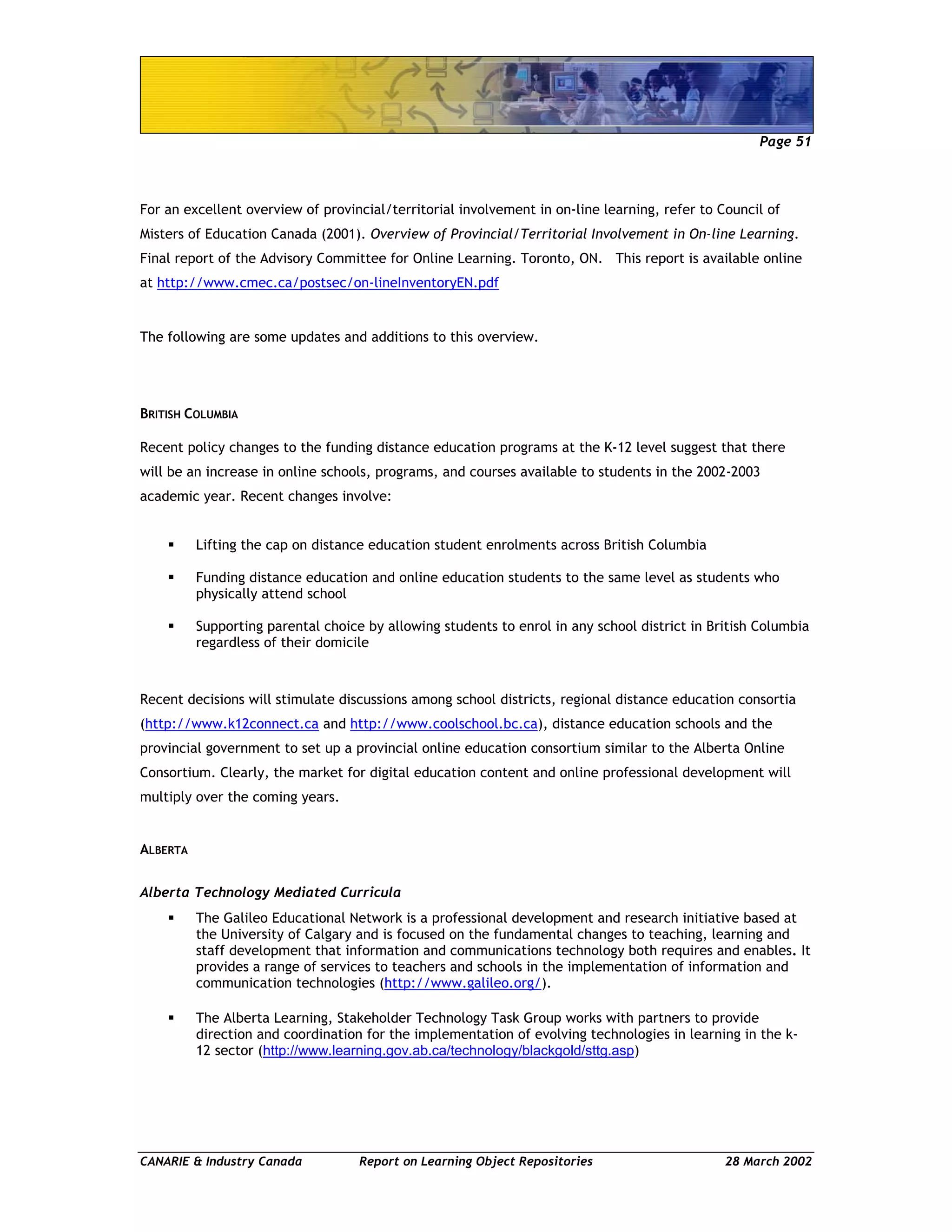 Page 51
CANARIE & Industry Canada Report on Learning Object Repositories 28 March 2002
For an excellent overview of provincial/territorial involvement in on-line learning, refer to Council of
Misters of Education Canada (2001). Overview of Provincial/Territorial Involvement in On-line Learning.
Final report of the Advisory Committee for Online Learning. Toronto, ON. This report is available online
at http://www.cmec.ca/postsec/on-lineInventoryEN.pdf
The following are some updates and additions to this overview.
BRITISH COLUMBIA
Recent policy changes to the funding distance education programs at the K-12 level suggest that there
will be an increase in online schools, programs, and courses available to students in the 2002-2003
academic year. Recent changes involve:
Lifting the cap on distance education student enrolments across British Columbia
Funding distance education and online education students to the same level as students who
physically attend school
Supporting parental choice by allowing students to enrol in any school district in British Columbia
regardless of their domicile
Recent decisions will stimulate discussions among school districts, regional distance education consortia
(http://www.k12connect.ca and http://www.coolschool.bc.ca), distance education schools and the
provincial government to set up a provincial online education consortium similar to the Alberta Online
Consortium. Clearly, the market for digital education content and online professional development will
multiply over the coming years.
ALBERTA
Alberta Technology Mediated Curricula
The Galileo Educational Network is a professional development and research initiative based at
the University of Calgary and is focused on the fundamental changes to teaching, learning and
staff development that information and communications technology both requires and enables. It
provides a range of services to teachers and schools in the implementation of information and
communication technologies (http://www.galileo.org/).
The Alberta Learning, Stakeholder Technology Task Group works with partners to provide
direction and coordination for the implementation of evolving technologies in learning in the k-
12 sector (http://www.learning.gov.ab.ca/technology/blackgold/sttg.asp)
 