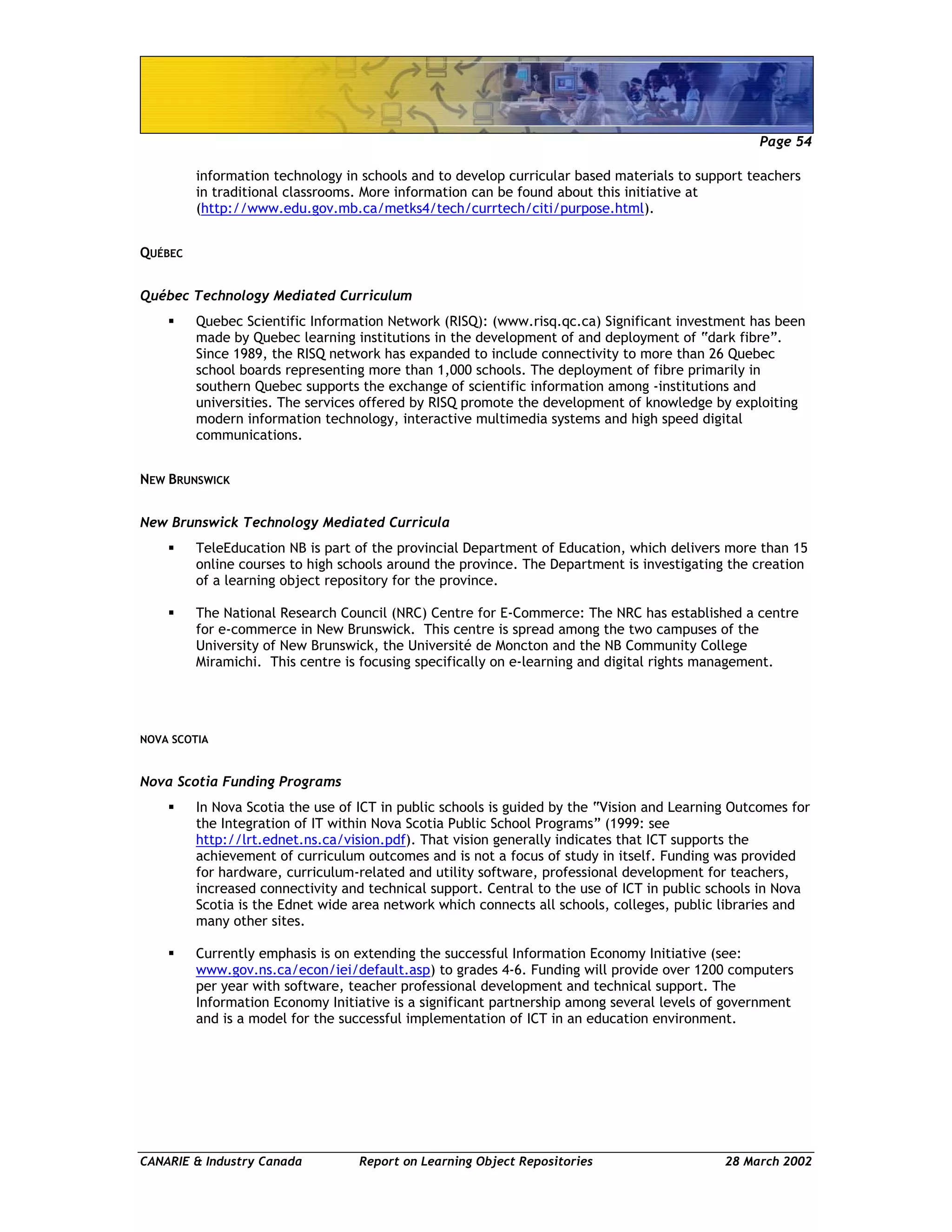 Page 54
CANARIE & Industry Canada Report on Learning Object Repositories 28 March 2002
information technology in schools and to develop curricular based materials to support teachers
in traditional classrooms. More information can be found about this initiative at
(http://www.edu.gov.mb.ca/metks4/tech/currtech/citi/purpose.html).
QUÉBEC
Québec Technology Mediated Curriculum
Quebec Scientific Information Network (RISQ): (www.risq.qc.ca) Significant investment has been
made by Quebec learning institutions in the development of and deployment of “dark fibre”.
Since 1989, the RISQ network has expanded to include connectivity to more than 26 Quebec
school boards representing more than 1,000 schools. The deployment of fibre primarily in
southern Quebec supports the exchange of scientific information among -institutions and
universities. The services offered by RISQ promote the development of knowledge by exploiting
modern information technology, interactive multimedia systems and high speed digital
communications.
NEW BRUNSWICK
New Brunswick Technology Mediated Curricula
TeleEducation NB is part of the provincial Department of Education, which delivers more than 15
online courses to high schools around the province. The Department is investigating the creation
of a learning object repository for the province.
The National Research Council (NRC) Centre for E-Commerce: The NRC has established a centre
for e-commerce in New Brunswick. This centre is spread among the two campuses of the
University of New Brunswick, the Université de Moncton and the NB Community College
Miramichi. This centre is focusing specifically on e-learning and digital rights management.
NOVA SCOTIA
Nova Scotia Funding Programs
In Nova Scotia the use of ICT in public schools is guided by the “Vision and Learning Outcomes for
the Integration of IT within Nova Scotia Public School Programs” (1999: see
http://lrt.ednet.ns.ca/vision.pdf). That vision generally indicates that ICT supports the
achievement of curriculum outcomes and is not a focus of study in itself. Funding was provided
for hardware, curriculum-related and utility software, professional development for teachers,
increased connectivity and technical support. Central to the use of ICT in public schools in Nova
Scotia is the Ednet wide area network which connects all schools, colleges, public libraries and
many other sites.
Currently emphasis is on extending the successful Information Economy Initiative (see:
www.gov.ns.ca/econ/iei/default.asp) to grades 4-6. Funding will provide over 1200 computers
per year with software, teacher professional development and technical support. The
Information Economy Initiative is a significant partnership among several levels of government
and is a model for the successful implementation of ICT in an education environment.
 
