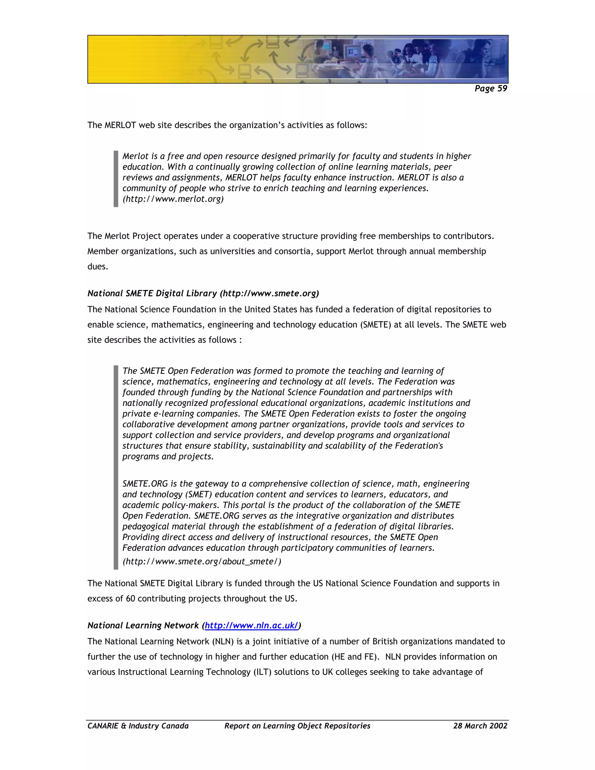Page 59
CANARIE & Industry Canada Report on Learning Object Repositories 28 March 2002
The MERLOT web site describes the organization’s activities as follows:
Merlot is a free and open resource designed primarily for faculty and students in higher
education. With a continually growing collection of online learning materials, peer
reviews and assignments, MERLOT helps faculty enhance instruction. MERLOT is also a
community of people who strive to enrich teaching and learning experiences.
(http://www.merlot.org)
The Merlot Project operates under a cooperative structure providing free memberships to contributors.
Member organizations, such as universities and consortia, support Merlot through annual membership
dues.
National SMETE Digital Library (http://www.smete.org)
The National Science Foundation in the United States has funded a federation of digital repositories to
enable science, mathematics, engineering and technology education (SMETE) at all levels. The SMETE web
site describes the activities as follows :
The SMETE Open Federation was formed to promote the teaching and learning of
science, mathematics, engineering and technology at all levels. The Federation was
founded through funding by the National Science Foundation and partnerships with
nationally recognized professional educational organizations, academic institutions and
private e-learning companies. The SMETE Open Federation exists to foster the ongoing
collaborative development among partner organizations, provide tools and services to
support collection and service providers, and develop programs and organizational
structures that ensure stability, sustainability and scalability of the Federation's
programs and projects.
SMETE.ORG is the gateway to a comprehensive collection of science, math, engineering
and technology (SMET) education content and services to learners, educators, and
academic policy-makers. This portal is the product of the collaboration of the SMETE
Open Federation. SMETE.ORG serves as the integrative organization and distributes
pedagogical material through the establishment of a federation of digital libraries.
Providing direct access and delivery of instructional resources, the SMETE Open
Federation advances education through participatory communities of learners.
(http://www.smete.org/about_smete/)
The National SMETE Digital Library is funded through the US National Science Foundation and supports in
excess of 60 contributing projects throughout the US.
National Learning Network (http://www.nln.ac.uk/)
The National Learning Network (NLN) is a joint initiative of a number of British organizations mandated to
further the use of technology in higher and further education (HE and FE). NLN provides information on
various Instructional Learning Technology (ILT) solutions to UK colleges seeking to take advantage of
 