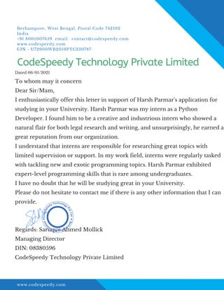 www.codespeedy.com
To whom may it concern
Dear Sir/Mam,
I enthusiastically offer this letter in support of Harsh Parmar's application for
studying in your University. Harsh Parmar was my intern as a Python
Developer. I found him to be a creative and industrious intern who showed a
natural flair for both legal research and writing, and unsurprisingly, he earned a
great reputation from our organization.
I understand that interns are responsible for researching great topics with
limited supervision or support. In my work field, interns were regularly tasked
with tackling new and exotic programming topics. Harsh Parmar exhibited
expert-level programming skills that is rare among undergraduates.
I have no doubt that he will be studying great in your University.
Please do not hesitate to contact me if there is any other information that I can
provide.
Regards: Saruque Ahmed Mollick
Managing Director
DIN: 08380596
CodeSpeedy Technology Private Limited
Dated 06/01/2021
CodeSpeedy Technology Private Limited
Berhampore, West Bengal, Postal Code 742102
India
+91 8001007659 email: contact@codespeedy.com
www.codespeedy.com
CIN - U72900WB2019PTC230787
 