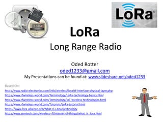LoRa
Long Range Radio
Oded Rotter
oded1233@gmail.com
My Presentations can be found at: www.slideshare.net/oded1233
Based On:
http://www.radio-electronics.com/info/wireless/lora/rf-interface-physical-layer.php
http://www.rfwireless-world.com/Terminology/LoRa-technology-basics.html
http://www.rfwireless-world.com/Terminology/IoT-wireless-technologies.html
http://www.rfwireless-world.com/Tutorials/LoRa-tutorial.html
https://www.lora-alliance.org/What-Is-LoRa/Technology
http://www.semtech.com/wireless-rf/internet-of-things/what_is_lora.html
 