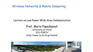 1
Lecture on Low Power Wide Area Communication
Prof. Maria Papadopouli
University of Crete
ICS-FORTH
http://www.ics.forth.gr/mobile
Wireless Networks & Mobile Computing
 