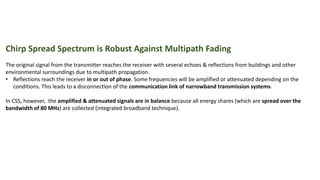 Chirp Spread Spectrum is Robust Against Multipath Fading
The original signal from the transmitter reaches the receiver with several echoes & reflections from buildings and other
environmental surroundings due to multipath propagation.
• Reflections reach the receiver in or out of phase. Some frequencies will be amplified or attenuated depending on the
conditions. This leads to a disconnection of the communication link of narrowband transmission systems.
In CSS, however, the amplified & attenuated signals are in balance because all energy shares (which are spread over the
bandwidth of 80 MHz) are collected (integrated broadband technique).
 