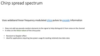 Chirp spread spectrum
Uses wideband linear frequency modulated chirp pulses to encode information
• Resistant to Doppler effect
• Ideal for applications requiring low power usage & needing relatively low data rates
• Does not add any pseudo-random elements to the signal to help distinguish it from noise on the channel
• It relies on the linear nature of the chirp pulse
 