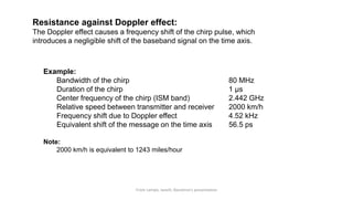 From Lampe, Ianelli, Nanotron’s presentation
Resistance against Doppler effect:
The Doppler effect causes a frequency shift of the chirp pulse, which
introduces a negligible shift of the baseband signal on the time axis.
Example:
Bandwidth of the chirp 80 MHz
Duration of the chirp 1 µs
Center frequency of the chirp (ISM band) 2.442 GHz
Relative speed between transmitter and receiver 2000 km/h
Frequency shift due to Doppler effect 4.52 kHz
Equivalent shift of the message on the time axis 56.5 ps
Note:
2000 km/h is equivalent to 1243 miles/hour
 